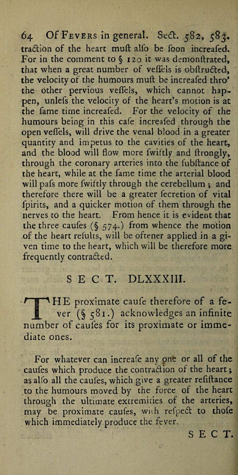 tradllon of the heart muft alfo be foon increafed. For in the comment to § 120 it was demonftrated, that when a great number of velfels is obftrudted, the velocity of the humours muft be increafed thro’ the other pervious veftels, which cannot hap¬ pen, unlefs the velocity of the heart’s motion is at the fame time increafed. For the velocity of the humours being in this cafe increafed through the open veftels, will drive the venal blood in a greater quantity and impetus to the cavities of the heart, and the blood will flow more fwiftly and ftrongly, through the coronary arteries into the fubftance of the heart, while at the fame time the arterial blood will pafs more fwiftly through the cerebellum ; and therefore there will be a greater fecretion of vital fpirits, and a quicker motion of them through the nerves to the heart. From hence it is evident that the three caufes (§ 574.) from whence the motion .of the heart refults, will be oftener applied in a gi¬ ven time to the heart, which will be therefore more frequently contra6led. SECT. DLXXXIII. HE proximate caufe therefore of a fe- I ver (§581.) acknowledges an infinite number of caufes for its proximate or imme¬ diate ones. For whatever can increafe any pne or all of the caufes which produce the contradion of the heart; as alfo all the caufes, which give a greater reflftance to the humours moved by the force of the heart through the ultimate excremides of the arteries, may be proximate caufes, wiih refped to thofe which immediately produce the fever.