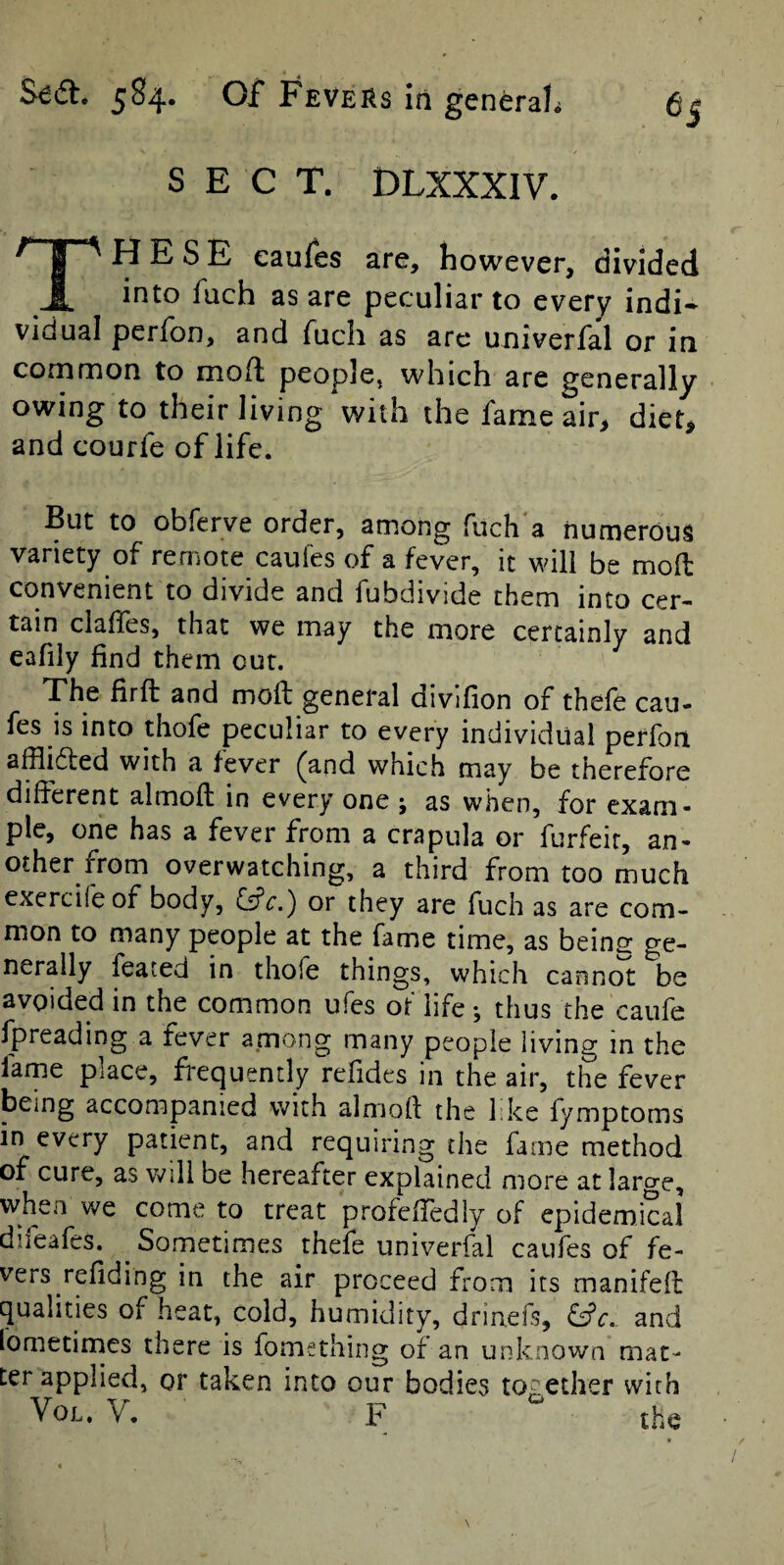 SECT. DLXXXIV. These eaufes are, however, divided into fach as are peculiar to every indi¬ vidual perfon, and Tucli as are univerfal or in common to mod people, which are generally owing to their living with the fame air, diet, and courfe of life. But to obferve order, among fuch a numerous variety of remote caufes of a fever, it will be mod convenient to divide and fubdivide them into cer¬ tain claffes, that we may the more certainly and eafily find them cut. The firft and mold general divifion of thefe cau¬ fes is into thofe peculiar to every individual perfon afflidted with a fever ^and which may be therefore different almofl in every one ; as when, for exam¬ ple, one has a fever from a era pula or forfeit, an¬ other from overwatching, a third from too much exercife of body, fsfr.) or they are fuch as are com¬ mon to many people at the fame time, as beins ge¬ nerally feared in thofe things, which cannol: be avoided in the common ufes of life •, thus the caufe fpreading a fever among many people living in the lame place, fi-equently refides in the air, the fever being accompanied with almofl the like fymptoms in every patient, and requiring the fame method of cure, as v^^ill be hereafter explained more at large, when we come to treat profeffedly of epidemical difeafes. ^ Sometimes thefe univerfal caufes of fe¬ vers refiding in the air proceed from its manifefr qualities of heat, cold, humidity, drinefs, &c.. and lometirnes there is fomsthing of an unknown mat¬ ter applied, or taken into our bodies together with VoL. y, P