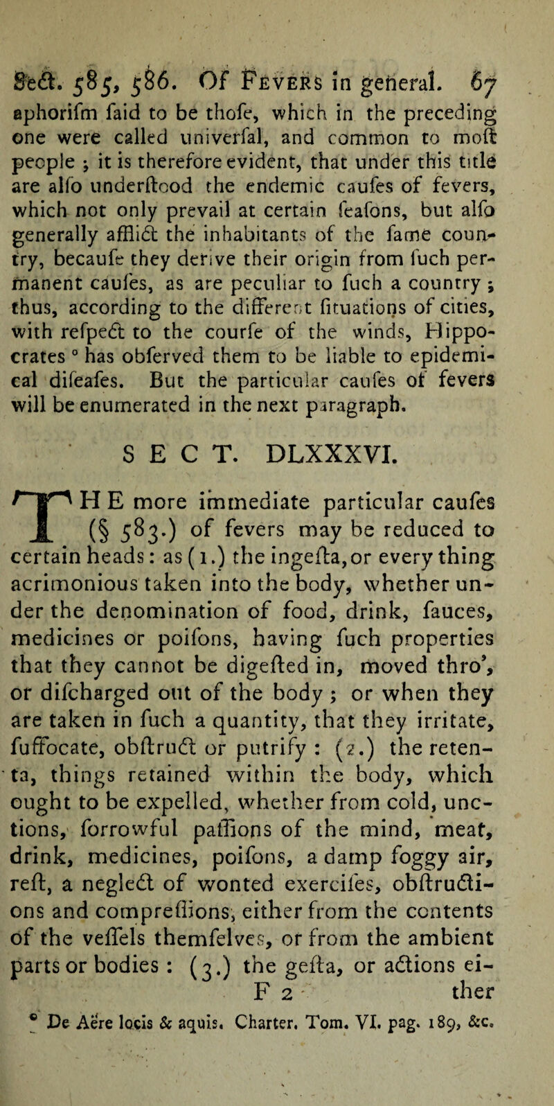 ephorifm faid to be thofe, which in the preceding one were called univerfal, and common to molt people ; it is therefore evident, that under this title are alfo underftood the endemic caufes of fevers, which not only prevail at certain feafons, but alfo generally afflict the inhabitants of the fame coua^ try, becaufe they derive their origin from fuch per¬ manent caufes, as are peculiar to fuch a country; thus, according to the different fituations of cities, with refpedt to the courfe of the winds, Hippo¬ crates ° has obferved them to be liable to epidemi¬ cal difeafes. But the particular caufes of fevers will be enumerated in the next paragraph. SECT. DLXXXVI. TH E more immediate particular caufes (§ 5^3’) fevers may be reduced to certain heads: as (1.) the ingefl:a,or every thing acrimonious taken into the body, whether un* der the denomination of food, drink, fauces, medicines or poifons, having fuch properties that they cannot be digefted in, moved thro’, or difeharged out of the body ; or when they are taken in fuch a quantity, that they irritate, fuftocate, obftriidl or putrify : (2.) the reten- ta, things retained within the body, which ought to be expelled, whether from cold, unc¬ tions, forrowful paflions of the mind, meat, drink, medicines, poifons, a damp foggy air, reft, a negledl of wonted exercifes, obftrudli- ons and compreflions, either from the contents of the veflels themfelvcs, or from the ambient parts or bodies : (3.) the gefta, or adlions ei- F 2 ' ther ® De Aere locis & aquis, Charter. Tom. VI. pag* 189, &c.
