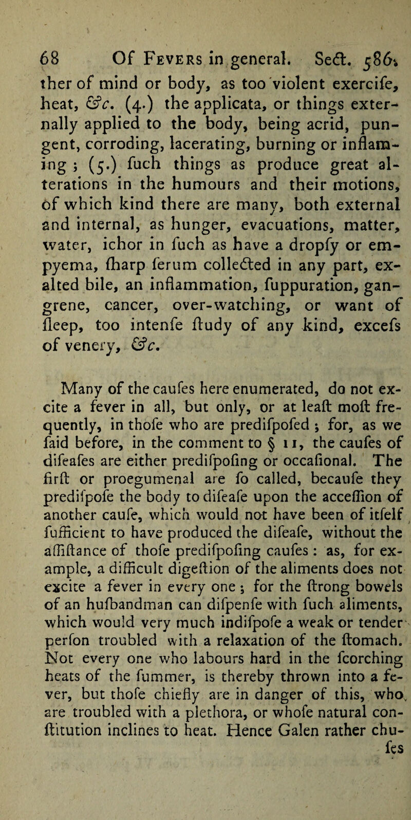 ther of mind or body, as too violent exereifc, heat, (4.) the applicata, or things exter¬ nally applied to the body, being acrid, pun¬ gent, corroding, lacerating, burning or inflara- ing ; (5.) fuch things as produce great al¬ terations in the humours and their motions, of which kind there are many, both external and internal, as hunger, evacuations, matter, water, ichor in fuch as have a dropfy or em¬ pyema, (harp ferum colledted in any part, ex¬ alted bile, an inflammation, fuppuration, gan¬ grene, cancer, over-watching, or want of ileep, too intenfe fl:udy of any kind, excefs of venery, (Sc, Many of thecaufes here enumerated, do not ex¬ cite a fever in all, but only, or at Icaft moft fre¬ quently, in thofe who are predifpofed ; for, as we faid before, in the comment to § ii, the caufes of difeafes are either predifpofing or occafiona). The firfl: or proegumenal are fo called, becaiife they predilpofe the body todifeafe upon the acceflion of another caufe, which would not have been of itfelf fuflicient to have produced the difeafe, without the aOiftance of thofe predifpoflng caufes : as, for ex¬ ample, a difficult digeflion of the aliments does not excite a fever in every one; for the ftrong bowels of an hufbandman can difpenfe with fuch aliments, which would very much indifpofe a weak or tender perfon troubled with a relaxation of the ftomach. Not every one who labours hard in the fcorching heats of the fummer, is thereby thrown into a fe¬ ver, but thofe chiefly are in danger of this, who, are troubled with a plethora, or whofe natural con- ftitution inclines to heat. Hence Galen rather chu- fes