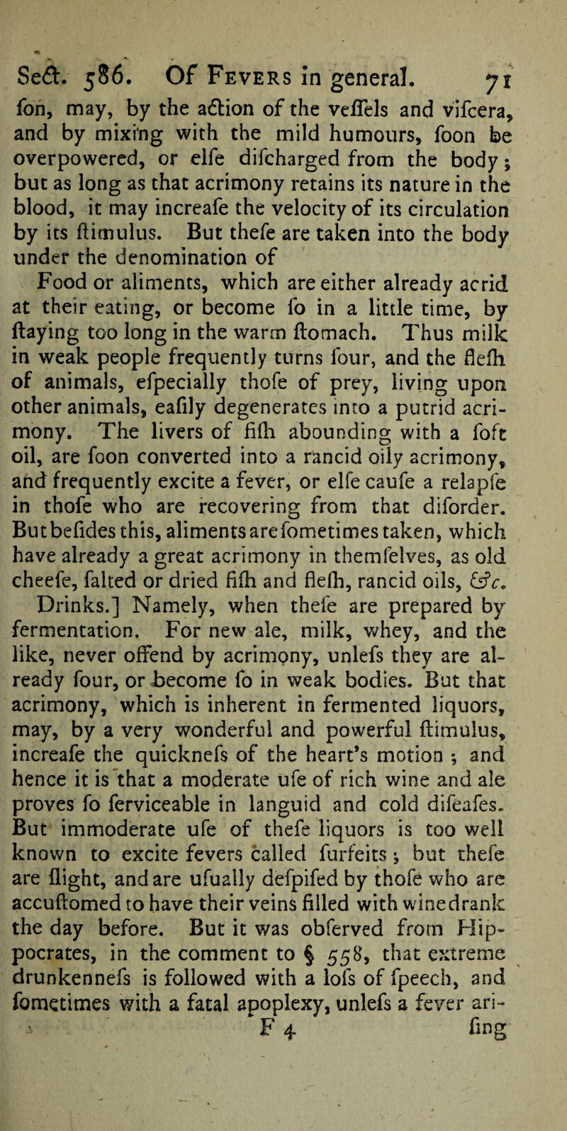 fon, may, by the afbion of the vefTels and vlfcera, and by mixing with the mild humours, foon be overpowered, or elfe difeharged from the body; but as long as that acrimony retains its nature in the blood, it may increafe the velocity of its circulation by its ftitnulus. But thefe are taken into the body under the denomination of Food or aliments, which are either already acrid at their eating, or become fo in a little time, by flaying too long in the warm flomach. Thus milk in weak people frequently turns four, and the flelh of animals, efpecially thofe of prey, living upon other animals, eafily degenerates into a putrid acri¬ mony. The livers of fifh abounding with a foft oil, are foon converted into a rancid oily acrimony, and frequently excite a fever, or elfe caufe a relapfe in thofe who are recovering from that diforder. Butbefides this, aliments arefometimes taken, which have already a great acrimony in themfelves, as old cheefe, faked or dried filb and flelb, rancid oils, Drinks.] Namely, when thefe are prepared by fermentation. For new ale, milk, whey, and the like, never offend by acrimony, unlefs they are al¬ ready four, or become fo in weak bodies. But that acrimony, which is inherent in fermented liquors, may, by a very wonderful and powerful ftimulus, increafe the quicknefs of the heart’s motion ; and hence it is that a moderate ufe of rich wine and ale proves fo ferviceable in languid and cold difeafes. But immoderate ufe of thefe liquors is too well known to excite fevers called forfeits ^ but thefe are flight, and are ufually defpifed by thofe who arc accuftomed to have their veins filled with wine drank the day before. But it was obferved from Flip- pocrates, in the comment to § 55B, that extreme drunkennefs is followed with a lofs of fpeech, and fometimes with a fatal apoplexy, unlefs a fever ari- F 4 fing