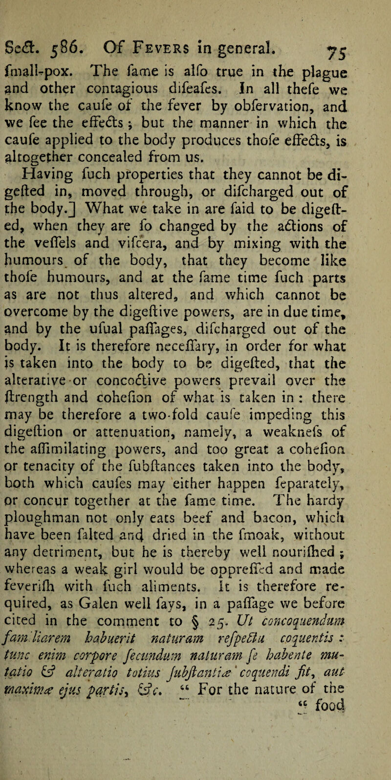 fmalUpox. The fame is aifo true in the plague and other contagious difeafcs. in all thefe we know the caufe of the fever by obfervation, and we fee the effedts 5 but the manner in which the caufe applied to the body produces thofe elFeds, is altogether concealed from us. Having fuch properties that they cannot be di- gcfted in, moved through, or difcharged out of the body.] What we take in are faid to be digeft- ed, when they are fo changed by the adlions of the veflels and vifcera, and by mixing with the humours of the body, that they become like thofe humours, and at the fame time fuch parts as are not thus altered, and which cannot be overcome by the digeftive powers, are in due time, and by the ufual paflages, difcharged out of the body. It is therefore necelTary, in order for what is taken into the body to be digefted, that the alterative or concoctive powers prevail over the ftrength and cohefion of what is taken in : there may be therefore a two-fold caufe impeding this digeftion or attenuation, namely, a weaknefs of the alTimilating powers, and too great a cohefion or tenacity of the fubftances taken into the body, both which caufes may either happen feparately, or concur together at the fame time. The hardy- ploughman not only eats beef and bacon, which have been faked and dried in the fmoak, without any detriment, but he is thereby well nourilhed ; whereas a weak girl would be opprefiTcd and made feverifh with fuch aliments, it is therefore re¬ quired, as Galen well fays, in a pafTage we before cited in the comment to § 25. Ut concoquendum fafn. Harem hahuerit naturam refpedtu coquentis :■ tunc enim corf ore Jeciindum naturam fe hahente mu- tatio fs? alteratio totitis JuhJianti^^ coquendi aut rnainima ejus ftartisy For the nature of the food