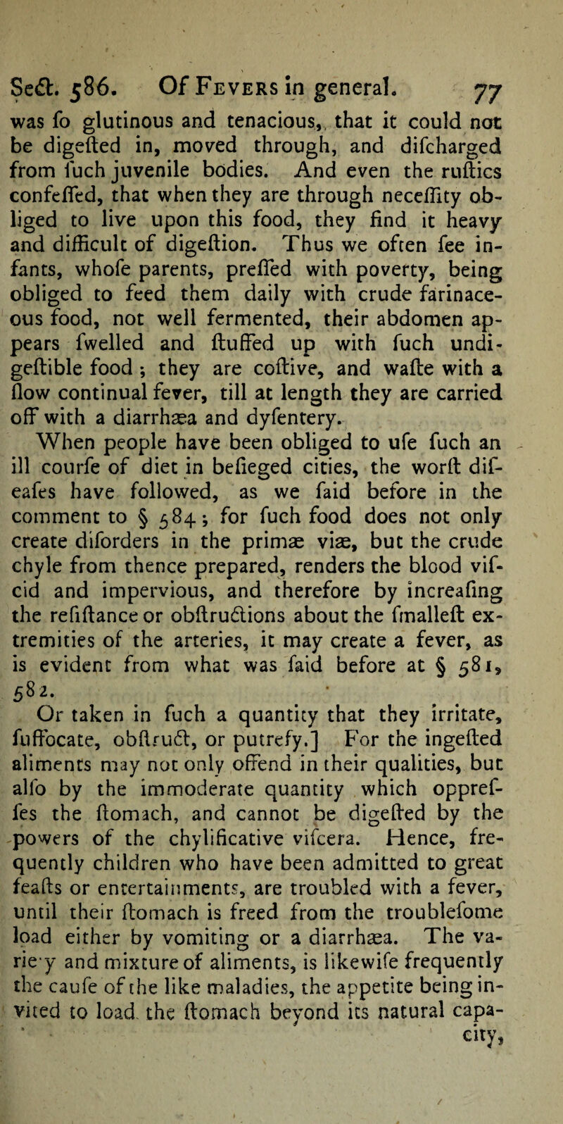 was fo glutinous and tenacious,, that it could not be digefted in, moved through, and difcharged from iuch juvenile bodies. And even the ruftics confefled, that when they are through necefTity ob¬ liged to live upon this food, they find it heavy and difficult of digeftion. Thus we often fee in¬ fants, whofe parents, prefTed with poverty, being obliged to feed them daily with crude farinace¬ ous food, not well fermented, their abdomen ap¬ pears fwelled and fluffed up with fuch undi- geflible food ; they are coftive, and wafle with a flow continual fever, till at length they are carried off with a diarrhaea and dyfentery. When people have been obliged to ufe fuch an ^ ill courfe of diet in befleged cities, the word dif- eafes have followed, as we faid before in the comment to § 584; for fuch food does not only create diforders in the primae viae, but the crude chyle from thence prepared, renders the blood vif- cid and impervious, and therefore by increafing the refiftance or obflrudlions about the fmallefl ex¬ tremities of the arteries, it may create a fever, as is evident from what was faid before at § 581, ^82, Or taken in fuch a quantity that they irritate, fiiffocate, obftfudl, or putrefy.] For the ingefled aliments may not only offend in their qualities, but alfo by the immoderate quantity which oppref- fes the flomach, and cannot be digefled by the powers of the chylificative vifcera. Hence, fre¬ quently children who have been admitted to great feafts or entertainments, are troubled with a fever, until their flomach is freed from the troublefome load either by vomiting or a diarrhoea. The va- rie y and mixture of aliments, is likewife frequently the caufe of the like maladies, the appetite being in¬ vited to load, the flomach beyond its natural capa¬ city, /