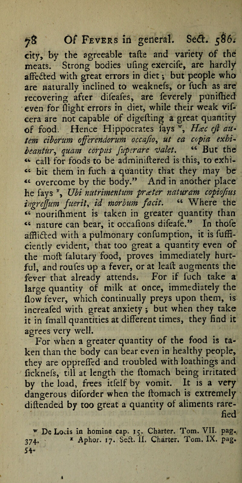 cityy by the agreeable tafte and variety of the meats. Strong bodies ufing exercife, are hardly affedted with great errors in diet; but people who are naturally inclined to weaknefs, or fuch as arc recovering after difeafes, are feverely puniflied even for flight errors in diet, while their weak vif- cera are not capable of digeiling a great quantity of food. Hence Hippocrates fays % H^c efi au- tern ciborum offerendorum occafio^ ui ea copia exhi^ heantur^ quam corpus fiipsrare ‘Valet, But the call for foods to be adminlflered is this, to exhi- ‘‘ bit them in fuch a quantity that they may be overcome by the body.” And in another place he fays ’j Ubi nutrimentum prater naturam copiofius ingrejjum fuerit^ id morhum facit, “ Where the nourilhment is taken in greater quantity than ‘‘ nature can bear, it occaflons difeafe.” In thofe afflideed with a pulmonary confumption, it is fuffi- ciently evident, that too great a quantity even of the moil falutary food, proves immediately hurt¬ ful, and roufes up a fever, or at leafl: augments the fever that already attends. For if fuch take a large quantity of milk at once, immediately the flow fever, which continually preys upon them, is increafed with great anxiety ; but when they take it in fmall quantities at different times, they find it agrees very well. For when a greater quantity of the food is ta¬ ken than the body can bear even in healthy people, they are oppreffed and troubled with loathings and ficknefs, till at length the ftomach being irritated by the load, frees itfelf by vomit. It is a very dangerous diforder when the ftomach is extremely diftended by too great a quantity of aliments rare¬ fied ^ De Locis in homine cap. 15. Charter. Tom. VII. pag. 374,. ' * Aphor. 17. Se^l. 11. Charter, Tom. IX. pag, 54‘