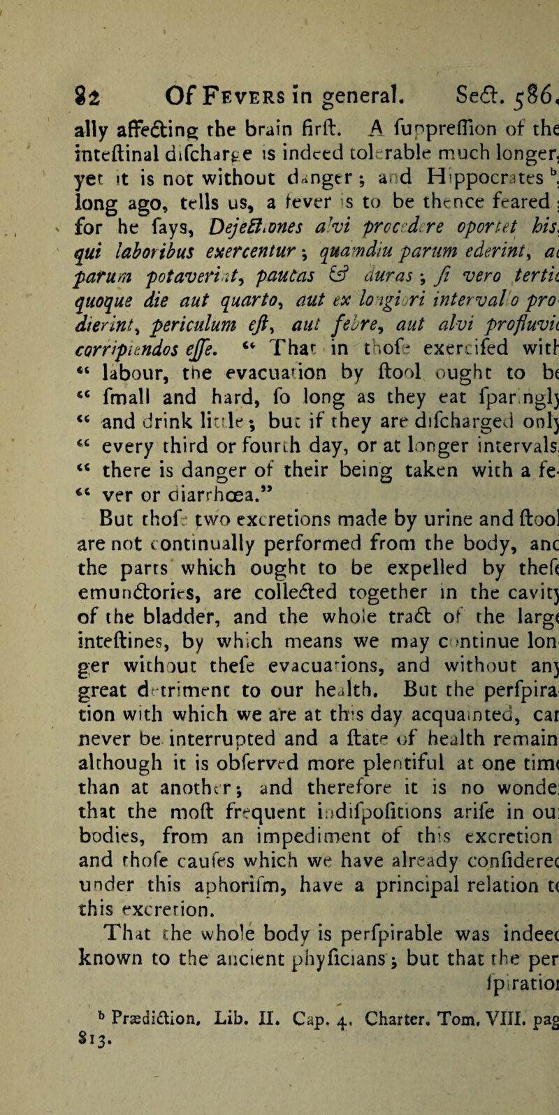 ally afFedline; the brain firft. A funpreflion of the inteftinal difchart^e is indeed tolerable much longer, yet It is not without danger •, and Hippocrates ^ long ago, tells us, a lever is to be thence feared ; for he fays, DejeEl^ones a!vi prccedcre oportet his, qui laboribus exercentur *, quamdiu parum ederinty at pafum potavennty pauCas ^ duras *, fi vero ter tit quoque die nut quarto^ nut ex lo-iglm interval0 pro■ dierinty periculum efty aiit fehre^ nut alvi profluvit corripitndos ejfe, That in thof* exercifed wit! “ labour, tne evacuation by (fool ought to be “ fmall and hard, fo long as they eat fpar ngl) and drink little ; buc if they are difcharged onlj every third or fourth day, or at longer intervals, “ there is danger of their being taken with a fe- “ ver or diarrheea.*’ But thofe two excretions made by urine and ftool are not continually performed from the body, anc the parts which ought to be expelled by theft emundories, are colleded together in the cavit) of the bladder, and the whole tradl of the largt inteftines, by which means we may c mtinue Ion g;er without thefe evacuanons, and without an) great drtriment to our health. But the perfpira tion with which we are at this day acquainted, car never be interrupted and a ftate of health remain although it is obferved more plentiful at one tim( than at another; and therefore it is no wonde: that the moft frequent indifpoiitions arife in ou; bodies, from an impediment of this excretion and rhofe caufes which we have already confiderec under this aphorifm, have a principal relation t< this excretion. That the whole body is perfpirable was indeec known to the ancient phyficians; but that the per fpiratioi ^ Prsdi£lion, Lib. II. Cap. 4, Charter, Tom, VIII. pag S13.