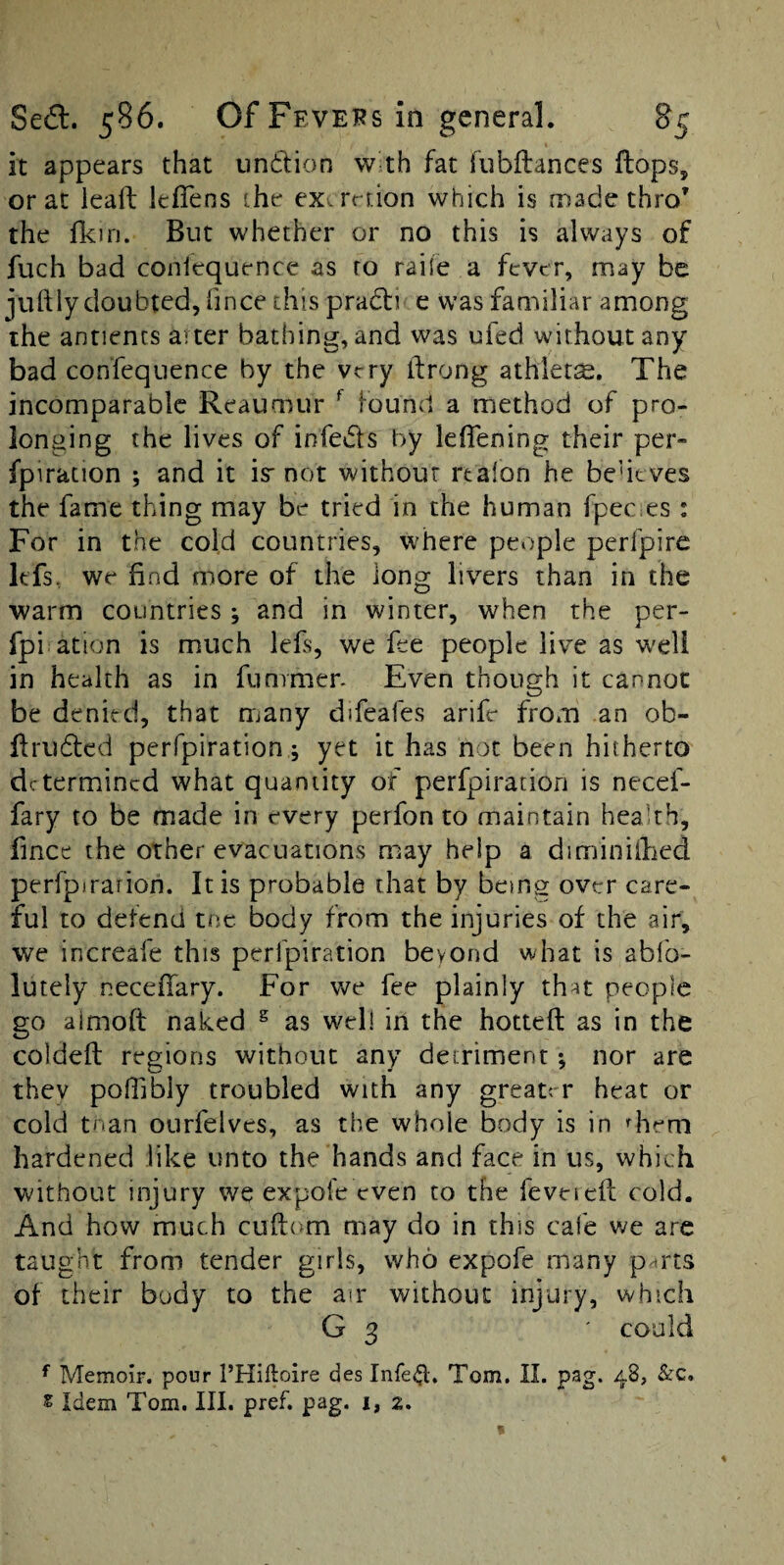it appears that undUon w-th fat fubftances Hops, or at leaft leflens the exernion which is made thro’ the fkiri. But whether or no this is always of fuch bad coniequence as ro raile a fever, may be iuftly doubted, fince this prad] e was familiar among the antiencs alter bathing, and was ufed without any bad confequence by the very ifrong athlets. The incomparable Reaumur ^ found a method of pro¬ longing the lives of infeds by leflening their per- fpiration ; and it is not without rtalon he beutves the fame thing may be tried in the human fpec es: For in the cold countries, where people perfpire Itfs, we find more of the long livers than in the warm countries ; and in winter, when the per- fpi ation is much lefs, we fee people live as well in health as in fummer. Even though it cannot be denied, that many difeafes arife from an ob- ffruded perfpiration; yet it has not been hitherto determined what quantity of perfpiration is necef- fary to be made in every perfon to maintain heakh, fince the other evacuations may help a diminiified perfpirarion. It is probable that by being over care¬ ful to defend tne body from the injuries of the air, we increafe this perfpiration beyond what is abfo- lutely necefiary. For we fee plainly that people go almoft naked ^ as well in the hotted as in the colded regions without any detriment *, nor are they polfibly troubled with any greater heat or cold tnan ourfelves, as the whole body is in diem hardened like unto the hands and face in us, which without injury we expofe even to the feveied cold. And how much cudom may do in this cafe v/e are taught from tender girls, who expofe many p^rts of their body to the air without injury, which G 3 ' could ^ Memoir, pour I’Hiftoire des Infe^. Tom. II. pag. 48, &c. s Idem Tom. III. pref. pag. i, 2.