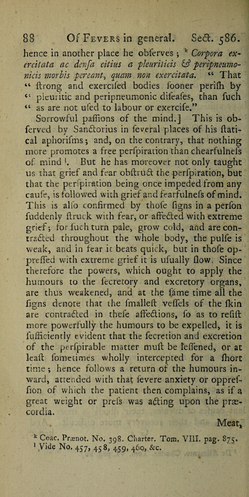 hence in another place he obferves ; ^ Corpora er Cl tat a ac den fa citius a pleurilicis peripneiimo- nicis morhis pereant^ quain non exercitata, ‘‘ That “ ftrong and exercifed bodies fooner perifh by pleuritic and peripneumonic difeafes, than fuch as are not ufed to labour or exercife.” Sorrowful paflions of the mind.] This is ob- ferved by Sandlorius in feveral places of his ftati- cal aphorifms; and, on the contrary, that nothing more promotes a free perfpiration than chearfulnefs of mind h But he has moreover not only taught us that grief and fear obftrudt the perfpiration, but that the perfpiration being once impeded from any caufe, is followed with grief and fearfulnefs of mind. This is alio confirmed by thofe (igns in a perfon fuddenly flruck with fear, or affedted with extreme grief; for fuch turn pale, grow cold, and arecon- tradfed throughout the whole body, the pulfe is weak, and in fear it beats quick, but in thofe op- preffed with extreme grief it is ufually flow. Since therefore the powers, which ought to apply the humours to the fecretory and excretory organs, are thus weakened, and at the IJme time all the f]gns denote that the fmalleft veffels of the flcin are contrafled in thefe affedlions, fo as to refift more powerfully the humours to be expelled, it is fuliiciently evident that the fecretion and excretion of the perfpirable matter muff be reffened, or at lead fometimes wholly intercepted for a fhort time ; hence follows a return of the humours in¬ ward, attended with that fevere anxiety or oppref- fion of which the patient then complains, as if a great weight or prefs was acting upon the prse- cordia. Meatj^ ^ Coac. Prsnot. No. 398. Charter. Tom. Vlil. pag. 875. ^ Vide No, 457, 438, 459, 460, &c.