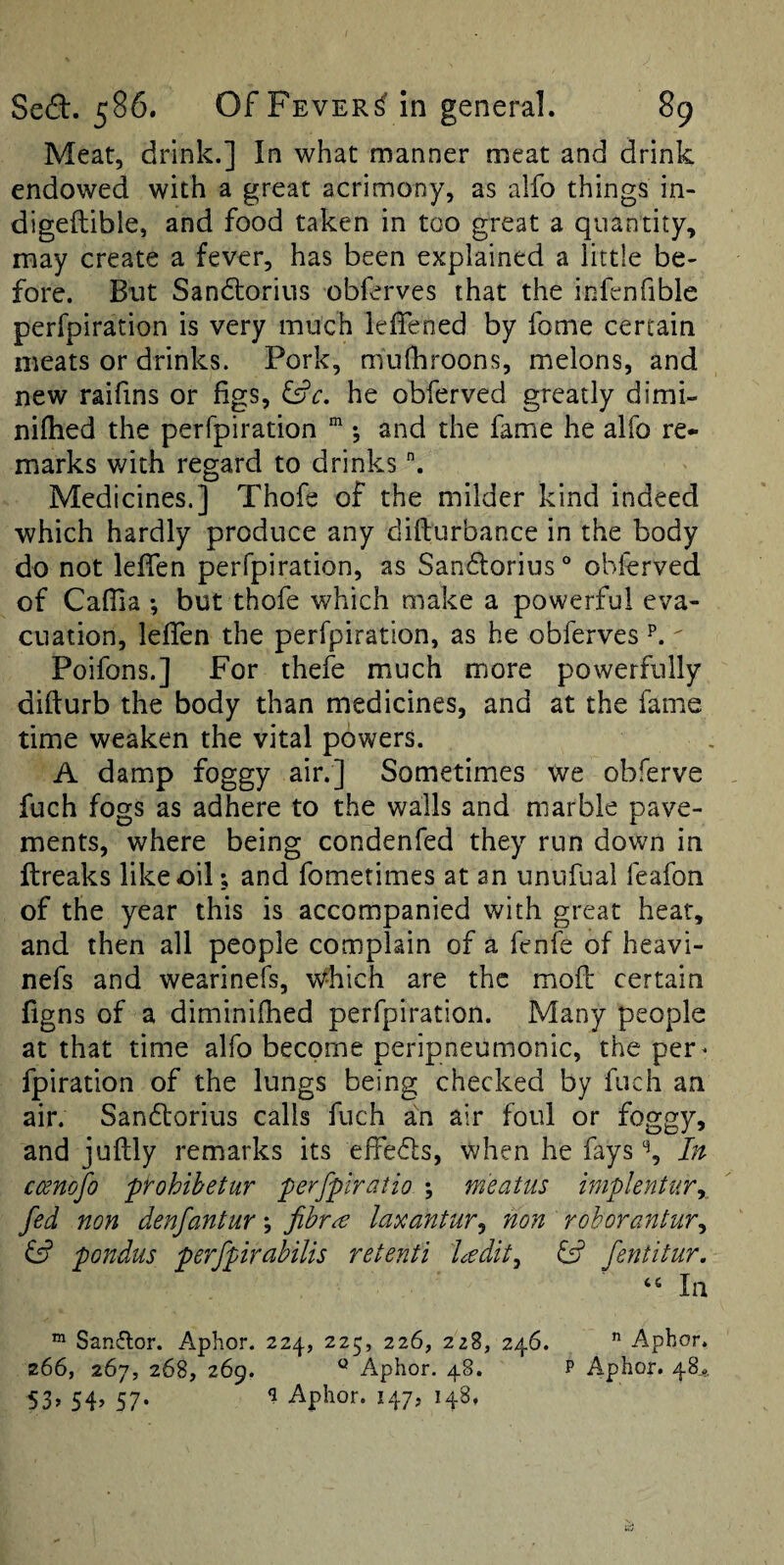 Meat, drink.] In what manner meat and drink endowed with a great acrimony, as alfo things in- digeilible, and food taken in too great a quantity, may create a fever, has been explained a little be¬ fore. But Sandtorius obferves that the infenfible perfpiration is very much leffened by fome certain meats or drinks. Pork, mufhroons, melons, and new raifins or figs, &c. he obferved greatly dimi- nifhed the perfpiration *, and the fame he alfo re¬ marks with regard to drinks Medicines.] Thofe of the milder kind indeed which hardly produce any difturbance in the body do not lefien perfpiration, as Sandlorius ° obferved of CafTia ; but thofe which make a powerful eva¬ cuation, leffen the perfpiration, as he obferves p. ^ Poifons.] For thefe much more powerfully difturb the body than medicines, and at the fame time weaken the vital powers. A damp foggy air.] Sometimes We obferve fuch fogs as adhere to the walls and marble pave¬ ments, where being condenfed they run down in ftreaks like oil; and fometimes at an unufual feafon of the year this is accompanied with great hear, and then all people complain of a fenfe of heavi- nefs and wearinefs, which are the mod certain figns of a diminifhed perfpiration. Many people at that time alfo become peripneumonic, the per^ fpiration of the lungs being checked by fuch an air. Sandorius calls fuch in air foul or foggy, and juftly remarks its effe6ls, when he fays % In ccenojo ftohihetur perfpiratio ; meatus iniplentur^, fed non denfantur; fibr^ laxantur^ non rohorantur^ & pondus perfpirahilis retenti l<^dit^ & fentitur. In “ Sanftor. Aphor. 224, 225, 226, 228, 246. ” Aphor. z66, 267, 268, 269. Aphor. 48. P Aphor. 48^. 53» 54’ 57- Aphor. 147, 148,