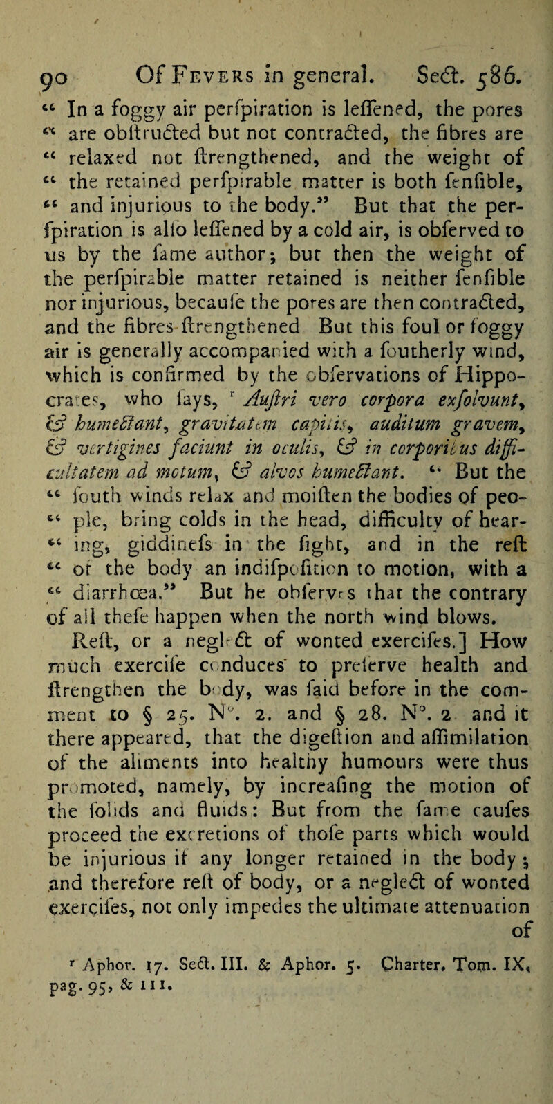 / go Of Fevers in general. SecS. 586. ‘‘ In a foggy air pcrfpiration is leflened, the pores are obltru(5led but not contradted, the fibres are “ relaxed not ftrengthened, and the weight of the retained perfpirable matter is both fcnfible, “ and injurious to the body.” But that the per- fpiration is alio leflened by a cold air, is obferved to us by the fame author; bur then the weight of the perfpirable matter retained is neither fenfible nor injurious, becaufe the pores are then contraded, and the fibres-firengthened But this foul or foggy air is generally accompanied with a foutherly wind, which is confirmed by the obfervations of Hippo¬ crates, who lays, Aujiri vero corpora exfolvunty ^ humeEiant^ gravitxitem capitis^ auditur/i gravem^ vertigines faciunt in oculis^ fs? in ccrporit us diffi- cultatem ad motum^ ^ alvos humeEiant. But the fouth winds relax and moiftcn the bodies of peo- pie, bring colds in the head, difficulty of hear- mg, giddinefs in the fight, and in the reft of the body an indifpcfition to motion, with a diarrhcsa.” But he obfervrs that the contrary of all thefe happen when the north wind blows. Reft, or a neglrdt of wonted cxercifes.] How much exercife conduces to prelerve health and ftrengthen the b: dy, was faid before in the com¬ ment to § 25. 2. and § 28. N°. 2 and it there appeared, that the digeftion and aflimilation of the aliments into healthy humours were thus pr moted, namely, by increafing the motion of the Iblids and fluids: But from the fame caufes proceed the excretions of thofe parts which would be injurious if any longer retained in the body *, and therefore reft of body, or a negledl of wonted cxercifes, not only impedes the ultimate attenuation of r Aphor. \j. Seft. III. & Aphor. 5. Charter. Tom. IX, pag. 95, &111.