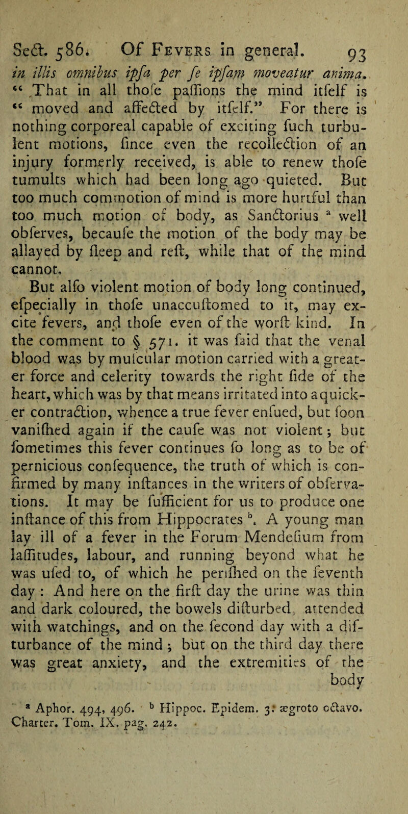 in illis omnibus ipfa per fe ipfam moveatur anima. ‘‘ ,That in all thofe palTions the mind itfelf is ‘‘ mov^ed and affedled by itfelf.” For there is nothing corporeal capable of exciting fuch turbu¬ lent motions, fince even the recoiie<5lion of an injury formerly received, is able to renew thofe tumults which had been long ago quieted. But too much commotion of mind is more hurtful than too much motion of body, as Sandlorius ^ well obferves, becaufe the motion of the body may be allayed by deep and reft, while that of the mind cannot. But alfo violent motion of body long continued, efpecially in thofe unaccuftomed to it, may ex¬ cite fevers, and thofe even of the worft kind. In the comment to § 571. it was faid that the venal blood was by mulcular motion carried with a great¬ er force and celerity towards the right fide of the heart, which was by that means irritated into aquick- er contradfion, whence a true fever enfued, but foon vanilhed again if the caufe was not violent; but fomecinies this fever continues fo long as to be of pernicious confequence, the truth of which is con¬ firmed by many inftances in the writers of obferva- tions. It may be fufficient for us to produce one inftance of this from Hippocrates A young man lav ill of a fever in the Forum Mendefium from ¥ lalTitudes, labour, and running beyond what he was ufed to, of which he penlhed on the feventh day : And here on the firft day the urine was thin and dark coloured, the bowels difturbed, attended with watchings, and on the fecond day with a dif- turbance of the mind ; but on the third day there was great anxiety, and the extremities of the body * Aphor. 494, 496. ^ Hippoc. Epidem. 3; <egroto c<5lavo. Charter. Tom. IX. pag. 242.
