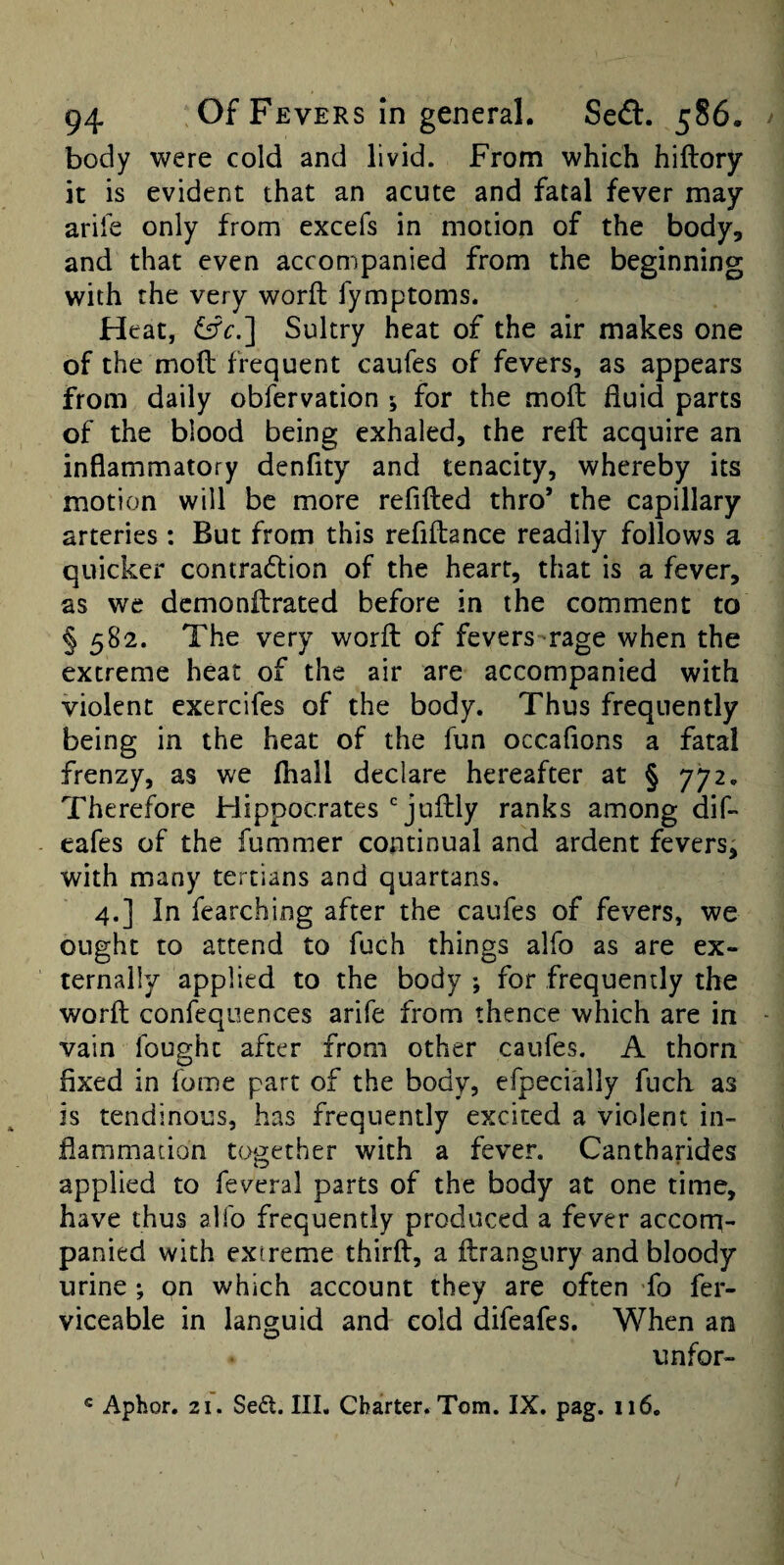 body were cold and livid. From which hiftory it is evident that an acute and fatal fever may ariie only from excefs in motion of the body, and that even accompanied from the beginning with the very word: fymptoms. Heat, Sultry heat of the air makes one of the mod frequent caufes of fevers, as appears from daily obfervation 5 for the mod fluid parts of the blood being exhaled, the red acquire an inflammatory denfity and tenacity, whereby its motion will be more refided thro’ the capillary arteries : But from this refidance readily follows a quicker contradlion of the heart, that is a fever, as we dcmondrated before in the comment to § 582. The very word of fevers-rage when the extreme heat of the air are accompanied with violent exercifes of the body. Thus frequently being in the heat of the fun occafions a fatal frenzy, as we (hall declare hereafter at § 772. Therefore Flippocratesjudly ranks among dif- cafes of the fummer continual and ardent fevers, with many tertians and quartans. 4.] In fearching after the caufes of fevers, we ought to attend to fuch things alfo as are ex¬ ternally applied to the body ; for frequently the word confequences arife from thence which are in vain fought after from other caufes. A thorn fixed in fome part of the body, efpecially fuch as is tendinous, has frequently excited a violent in¬ flammation together with a fever. Cantharides applied to feveral parts of the body at one time, have thus alfo frequently produced a fever accom¬ panied with extreme third, a drangury and bloody urine ; on which account they are often fo fer- viceable in languid and cold difeafes. When an unfor- « Aphor. 21. Sed. Ill, Charter. Tom. IX. pag. ii6.