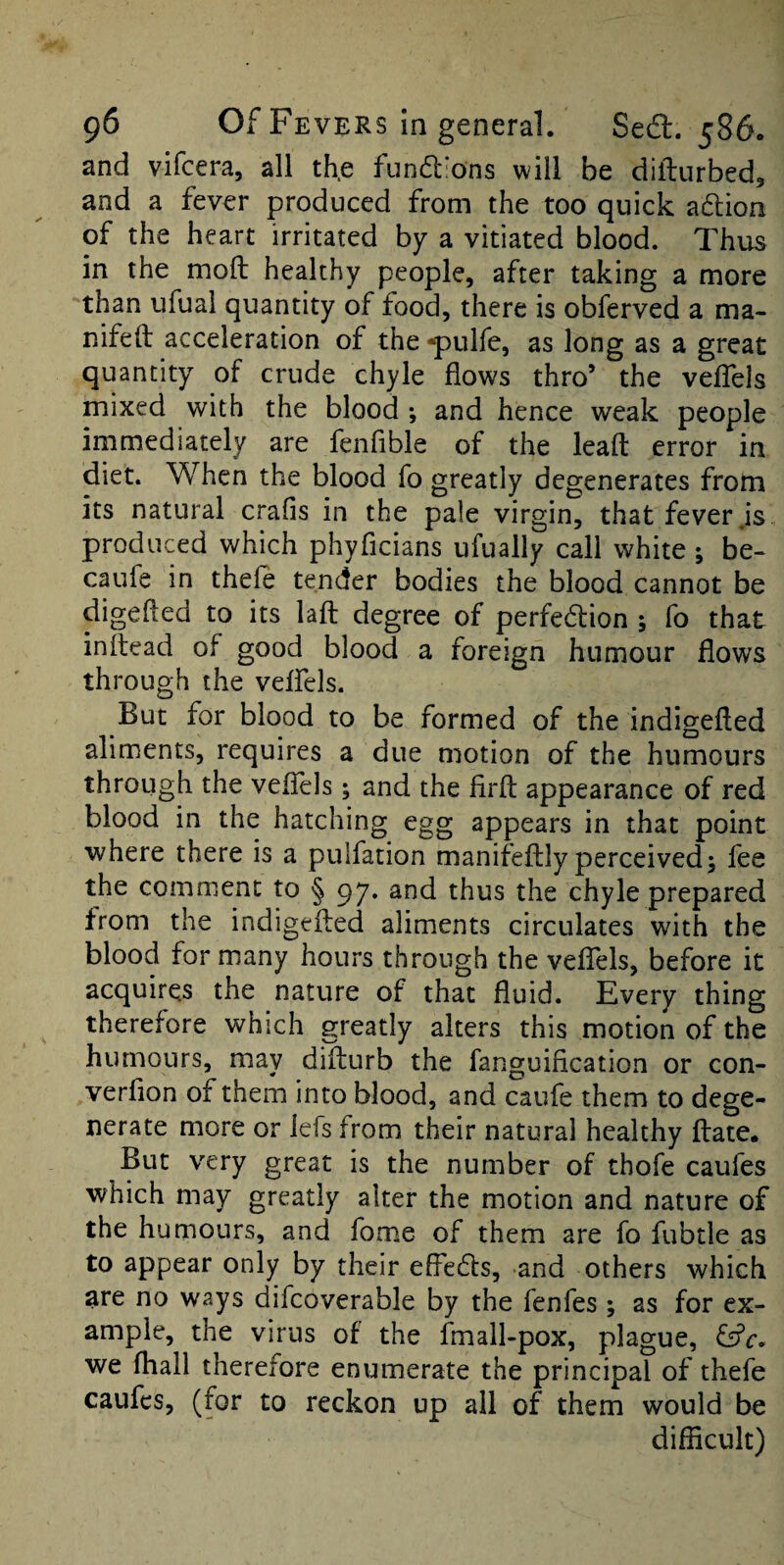 and vifcera, all th.e fundions will be diflurbed, and a fever produced from the too quick adion of the heart irritated by a vitiated blood. Thus in the mod healthy people, after taking a more than ufual quantity of food, there is obferved a ma- nifeft acceleration of the ■^ulfe, as long as a great quantity of crude chyle flows thro’ the velTels mixed with the blood and hence weak people immediately are fenfible of the leafl: error in diet. When the blood fo greatly degenerates from its natural crafis in the pale virgin, that fever js produced which phyficians ufually call white ; be- caufe in thele tender bodies the blood cannot be digefted to its lafl: degree of perfedion ; fo that inflead of good blood a foreign humour flows through the velfels. But for blood to be formed of the indigefled aliments, requires a due motion of the humours through the velTels; and the firfl: appearance of red blood in the hatching egg appears in that point where there is a pulfation manifeftly perceived5 fee the comment to § 97. and thus the chyle prepared from the indigefl;ed aliments circulates with the blood for many hours through the veflTels, before it acquires the nature of that fluid. Every thing therefore which greatly alters this motion of the humours, may difturb the fanguification or con- verflon of them into blood, and caufe them to dege¬ nerate more or lefs from their natural healthy ftate. But very great is the number of thofe caufes which may greatly alter the motion and nature of the humours, and fome of them are fo fubtle as to appear only by their effeds, and others which are no ways difcoverable by the fenfes ; as for ex¬ ample, the virus of the fmall-pox, plague, fffr. we (hall therefore enumerate the principal of thefe caufes, (for to reckon up all of them would be diflicult)
