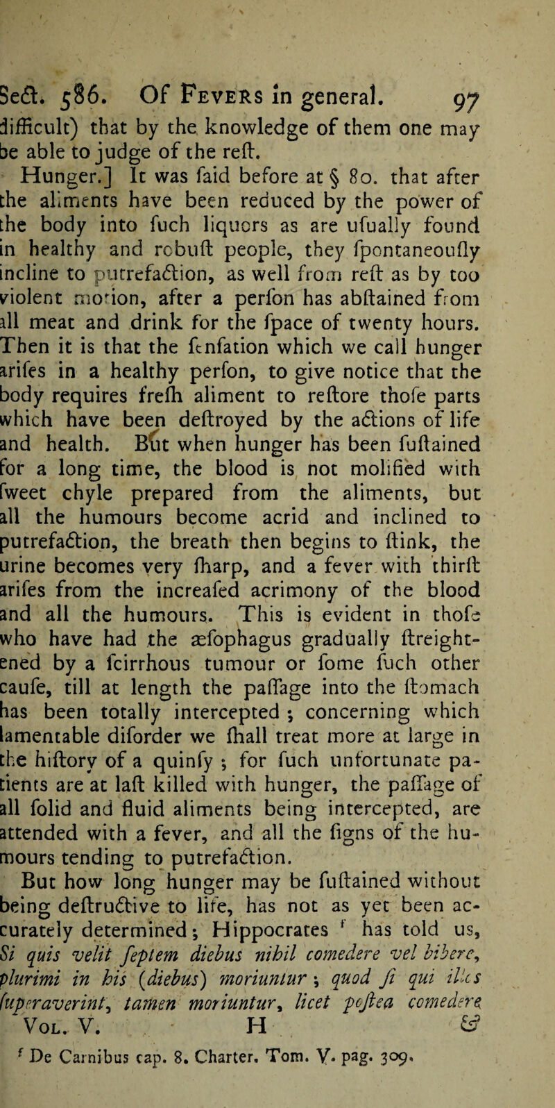 difficult) that by the knowledge of them one may¬ be able to judge of the refl:. Hunger.] It was faid before at § 80. that after the aliments have been reduced by the power of the body into fuch liquors as are ufually found in healthy and rebuft people, they fpontaneoufly incline to piitrefadlion, as well from reft as by too violent monon, after a perfon has abftained from all meat and drink for the fpace of twenty hours. Then it is that the ftnfation which we call hunger arifes in a healthy perfon, to give notice that the body requires frefh aliment to reftore thofe parts which have been deftroyed by the actions of life and health. Bdt when hunger has been fuftained for a long time, the blood is, not molified with fweet chyle prepared from the aliments, but all the humours become acrid and inclined to putrefadtion, the breath then begins to ftink, the urine becomes very fharp, and a fever with thirft arifes from the increafed acrimony of the blood and all the humours. This is evident in thofe who have had the aefophagus gradually ftreight- ened by a feirrhous tumour or fome fuch other caufe, till at length the paftage into the ftomach has been totally intercepted ; concerning which lamentable diforder we lhall treat more at large in the hiftory of a quinfy ; for fuch unfortunate pa¬ tients are at laft killed with hunger, the paftage of all folid and fluid aliments being intercepted, are attended with a fever, and all the flgns of the hu¬ mours tending to putrefaction. But how long hunger may be fuftained without being deftruCbive to life, has not as yet been ac¬ curately determined; Hippocrates * has told us. Si quis velit feptem diebus nihil comedere vel bihere, plurimi in his {diebus) moriuntur \ quod fi qui Hies (uperaverint^ tamen moriuntur^ licet pcfiea comedere VoL. V. H Cff ^ De Cainibus cap. 8. Charter. Tom. y. pag. 309,