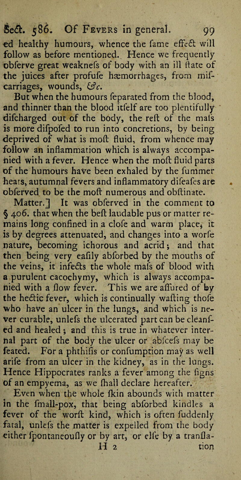 €d healthy humours, whence the fame effedl will follow as before mentioned.^ Hence we frequently obferve great weaknefs of body with an ill hate of the juices after profufe haemorrhages, from mif- carriages, wounds, (ffc. But when the humours feparated from the blood, and thinner than the blood itfelf are too plentifully difeharged out of the body, the reft of the mals is more difpofed to run into concretions, by being deprived of what is moft fluid, from whence may follow an inflammation which is always accompa¬ nied with a fever. Hence when the rnofl fluid parts of the humours have been exhaled by the fummer hears, autumnal fevers and inflammatory difeafes are obferved to be the mofl: numerous and obftinate. Matter.*] It was obferved in the comment to § 406. that when the befl: laudable pus or matter re¬ mains long confined in a clofe and warm place^ it is by degrees attenuated, and changes into a worfe nature, becoming ichorous and acrid j and that then being very eafily abforbed by the mouths of the veins, it infedls the whole mafs of blood with a purulent cacochymy, which is always accompa¬ nied with a flow fever. This we are afTured of by the hedlic fever, which is continually wailing thofe who have an ulcer in the lungs, and which is ne¬ ver curable, unlefs the ulcerated part can becleanf- ed and healed; and this is true in whatever inter¬ nal part of the body the ulcer or abfeefs may be feated. For a phthifis or confumption may as well arife from an ulcer in the kidney, as in the lungs. Hence Hippocrates ranks a fever among the figns of an empyema, as we fliall declare hereafter. Even when the whole fkin abounds with matter in the fmall-pox, that being abforbed kindles a fever of the word kind, which is often fuddenly fatal, unlefs the matter is expelled from the body either fpontaneoufly or by art, or elfe by a tranfla- H 2 tion