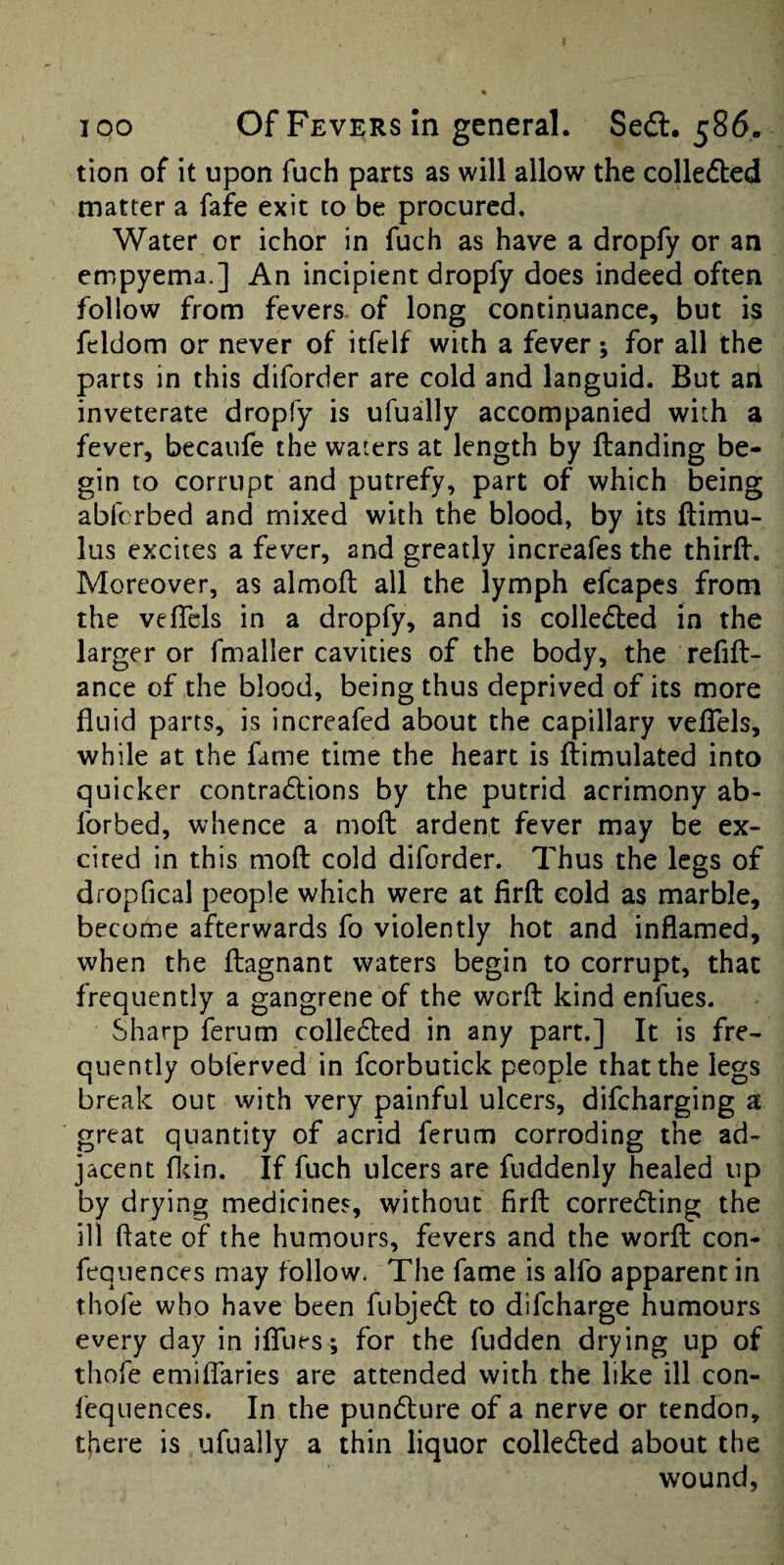 tion of it upon fuch parts as will allow the colledled matter a fafe exit to be procured. Water or ichor in fuch as have a dropfy or an empyema.] An incipient dropfy does indeed often follow from fevers, of long continuance, but is feldom or never of itfelf with a fever; for all the parts in this diforder are cold and languid. But an inveterate droply is ufually accompanied with a fever, becaufe the waters at length by {landing be¬ gin to corrupt and putrefy, part of which being abferbed and mixed with the blood, by its ftimu- lus excites a fever, and greatly increafes the thirfl. Moreover, as almofl all the lymph efcapes from the vefTels in a dropfy, and is colledled in the larger or fmaller cavities of the body, the refill- ance of the blood, being thus deprived of its more fluid parts, is increafed about the capillary vefTels, while at the fame time the heart is flimulated into quicker contra6lions by the putrid acrimony ab- Ibrbed, whence a mofl ardent fever may be ex¬ cited in this mofl cold diforder. Thus the legs of dropfical people which were at firfl cold as marble, become afterwards fo violently hot and inflamed, when the flagnant waters begin to corrupt, that frequently a gangrene of the worfl kind enfues. Sharp ferum colledled in any part.] It is fre¬ quently obferved in fcorbutick people that the legs break out vvith very painful ulcers, difeharging a great quantity of acrid ferum corroding the ad¬ jacent flcin. If fuch ulcers are fuddenly healed up by drying medicines, without firfl corredling the ill flate of the humours, fevers and the worfl con- fequences may follow. The fame is alfo apparent in thofe who have been fubjedl to difeharge humours every day in ififues; for the fudden drying up of thofe emilTaries are attended with the like ill con- fequences. In the pundlure of a nerve or tendon, there is ufually a thin liquor colledled about the wound.