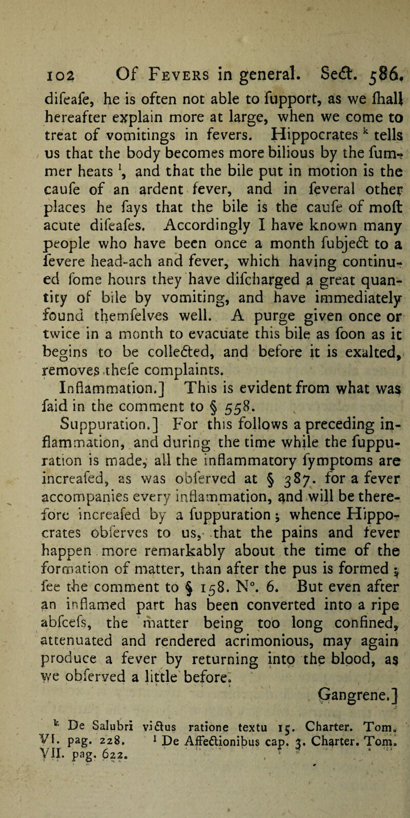 difeafe, he is often not able to fupport, as we Ihall hereafter explain more at large, when we come to treat of vomitings in fevers. Hippocrates ^ tells us that the body becomes more bilious by the fum-? mer heats \ and that the bile put in motion is the caufe of an ardent fever, and in feveral other places he fays that the bile is the caufe of moft acute difeafes. Accordingly I have known many people who have been once a month fubjedf to a levere head-ach and fever, which having continu¬ ed fome hours they have difeharged a great quan¬ tity of bile by vomiting, and have immediately found themfelves well. A purge given once or twice in a month to evacuate this bile as foon as it begins to be colleded, and before it is exalted, removes thefe complaints. Inflammation.] This is evident from what wa$ faid in the comment to § 558. Suppuration.] For this follows a preceding in¬ flammation, and during the time while the fuppu- ration is made, all the inflammatory fymptoms are increafed, as was obferved at § 387. for a fever accompanies every inflammation, and will be there¬ fore increafed by a fuppuration j whence HippOr crates obferves to us,- that the pains and fever happen more remarkably about the time of the formation of matter, than after the pus is formed ^ fee the comment to § 158. N°. 6. But even after an inflamed part has been converted into a ripe abfeefs, the matter being too long confined, attenuated and rendered acrimonious, may again produce a fever by returning into the blood, as v/e obferved a little'before! * t Gangrene.] ^ De Salubri vi<Etus ratione textu 15. Charter. Tom. VI. pag. 228, 1 De AfFeftionibus cap. 3. Charter. Tom. pag- 622. ' ' ‘ ^
