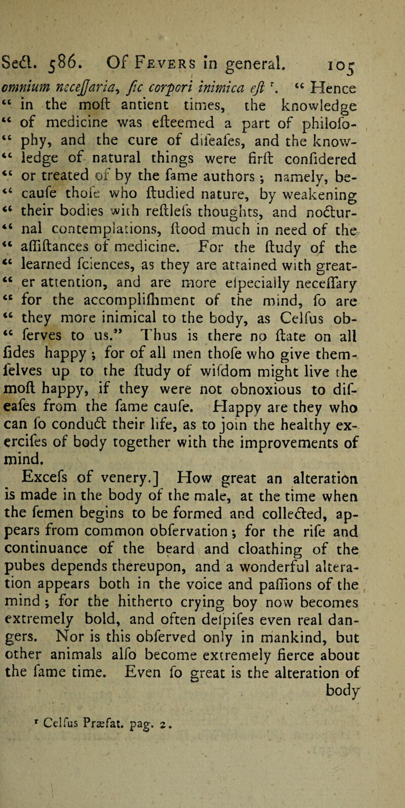 omnium nsce^aria^ fie corpori inimica eji \ Hence “ in the moft antient times, the knowledge “ of medicine was efteemed a part of philofo- “ phy, and the cure of difeafes, and the know- “ ledge of natural things were firft confidered “ or treated of by the fame authors *, namely, be- “ caufe thofe who ftudied nature, by weakening their bodies with reftlefs thoughts, and nodlur- “ nal contemplations, Hood much in need of the affiftances of medicine. For the ftudy of the “ learned fciences, as they are attained with great- “ er attention, and are more elpecially neceflary “ for the accomplifliment of the mind, fo are “ they more inimical to the body, as Celfus ob- ferves to us.” Thus is there no ilate on all fides happy ; for of all men thofe who give them- felves up to the ftudy of wifdom might live the moft happy, if they were not obnoxious to dif¬ eafes from the fame caufe. Happy are they who can fo condud: their life, as to join the healthy ex- ercifes of body together with the improvements of mind. Excefs of venery.] How great an alteration is made in the body of the male, at the time when the femen begins to be formed and collected, ap¬ pears from common obfervation; for the rife and continuance of the beard and cloathing of the pubes depends thereupon, and a wonderful altera¬ tion appears both in the voice and palTions of the mind ; for the hitherto crying boy now becomes extremely bold, and often delpifes even real dan¬ gers. Nor is this obferved only in mankind, but other animals alfo become extremely fierce about the fame time. Even fo great is the alteration of body ^ Celfus Prasfat. pag. 2.