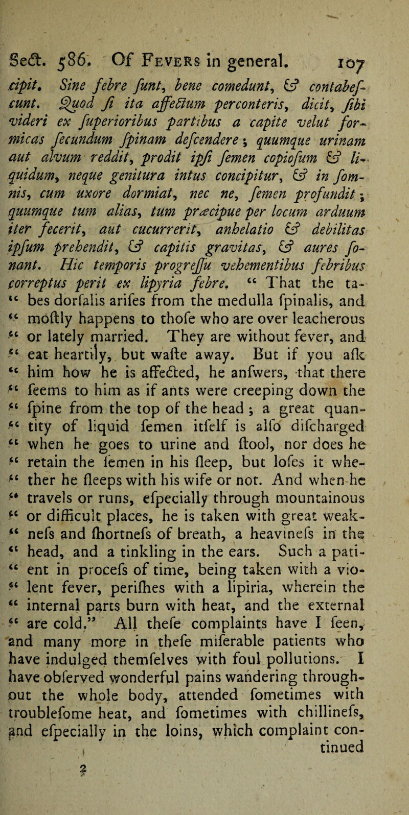 dpit. Sine fehre funt^ hem comedunt^ ^ contahef- cunt, ^od ft ita affedum perconteris^ didt, fibi *videri ex fuperioribus partihus a capite velut for-- micas fecundum fpinam defcendere; quumque urinam aut alvum reddit^ prodit ipfi femen copiofum li- quidum^ neque geiiitura intus concipitur^ ^ in fom- nis^ cum uxore dormiat,, nec ne^ femen profundit; quumque turn alias^ turn pr^ecipue per locum arduum iter fecerit^ aut cucurrerit^ anhelatio £5? debilitas ipfum prehendit^ Gif capitis gravitas\ Gf aures fo- nant. Hie temporis progrejfu vehementihus febribus correptus peril ex lipyria febre^ ‘‘ I'hat the ta- “ bes dorfaiis arifes from the medulla fpinalis, and “ moftly happens to thofe who are over leacherous or lately married. They are without fever, and “ eat heartily, but wafte away. But if you aflc “ him how he is affedled, he anfwers, that there “ feems to him as if ants were creeping down the “ fpine from the top of the head ; a great quan- tity of liquid femen itfelf is aifo difeharged when he goes to urine and ftool, nor does he retain the femen in his deep, but lofes it whe- “ ther he deeps with his wife or not. And when-hc “ travels or runs, efpecially through mountainous or difficult places, he is taken with great weak- “ nefs and (hortnefs of breath, a heavinefs in the head, and a tinkling in the ears. Such a pati- “ ent in procefs of time, being taken with a vio- “ lent fever, periffies with a lipiria, wherein the “ internal parts burn with heat, and the external “ are cold.” All thefe complaints have I feen, and many more in thefe miferable patients who have indulged themfelves with foul pollutions. I have obferved wonderful pains wandering through¬ out the whole body, attended fometimes with troublefome heat, and fometimes with chillinefs, ^nd efpecially in the loins, which complaint con¬ tinued 2