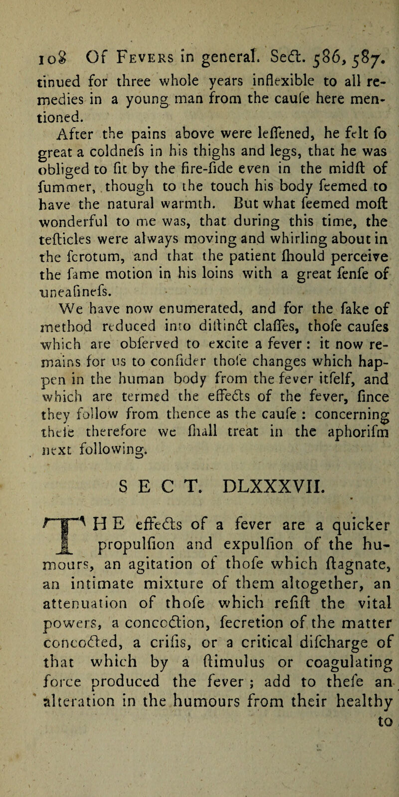 tinned for three whole years inflexible to all re¬ medies in a young man from the caufe here men¬ tioned. After the pains above were leflened, he felt fo great a coldnefs in his thighs and legs, that he was obliged to fit by the fire-fide even in the midft of fummer, though to the touch his body fcemed to have the natural warmth. But what feemed moft wonderful to me was, that during this time, the tefticles were always moving and whirling about in the fcrotum, and that the patient fhould perceive the fame motion in his loins with a great fenfe of uneafinefs. We have now enumerated, and for the fake of method reduced into diflindl clafTes, thofe caufes which are obferved to excite a fever : it now re¬ mains for us to confider thofe changes which hap¬ pen in the human body from the fever itfelf, and which are termed the elFedls of the fever, fince they follow from thence as the caufe : concerning thefe therefore wc fliall treat in the aphorifm next following. SECT. DLXXXVII. * H E eftedls of a fever are a quicker f propulfion and expulfion of the hu¬ mours, an agitation of thofe which ftagnate, an intimate mixture of them altogether, an attenuation of thofe which refift the vital powers, a concctflion, fecretion of the matter concodled, a crifis, or a critical difcharge of that which by a ftimulus or coagulating force produced the fever ; add to thefe an alteration in the humours from their healthy to