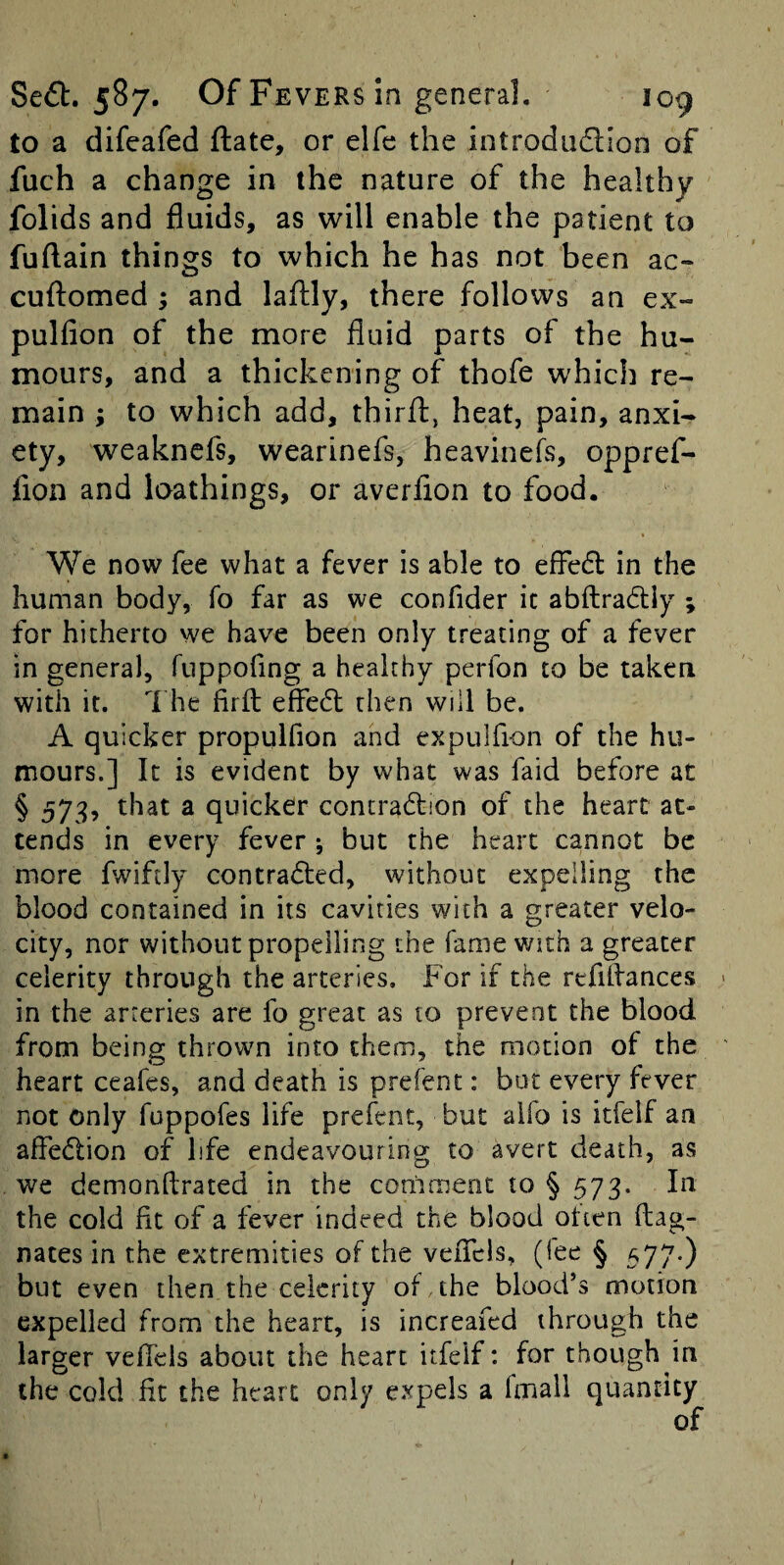 to a difeafed ftate, or elfe the introdu6l!on of fuch a change in the nature of the healthy folids and fluids, as will enable the patient to fuftain things to which he has not been ac- cuilomed ; and laftly, there follows an ex- pulfion of the more fluid parts of the hu¬ mours, and a thickening of thofe which re¬ main ; to which add, thirfl, heat, pain, anxi¬ ety, weaknefs, wearinefs, heavinefs, oppref- fion and loathings, or averfion to food. We now fee what a fever is able to efFe6l in the human body, fo far as we confider it abftradly ; for hitherto we have been only treating of a fever in general, fiippofing a healthy perfon to be taken with it. 1 he firfl effedl then will be. A quicker propulfion and expulfion of the hu¬ mours.] It is evident by what was faid before at § 573, that a quicker contradlion of the heart at¬ tends in every fever ; but the heart cannot be more fwiftly contradted, without expelling the blood contained in its cavities with a greater velo¬ city, nor without propelling the fame with a greater celerity through the arteries. For if the refiflances > in the arteries are fo great as to prevent the blood from being thrown into them, the motion of the ' heart ceafes, and death is prefent: but every fever not only fuppofes life prefent, but alfo is itfelf an afFedlion of life endeavouring to avert death, as we demonftrated in the comment to § 573. In the cold fit of a fever indeed the blood otten flag- nates in the extremities of the vefTcis, (lee § 577-) but even then the celerity of the blood’s motion expelled from the heart, is increafed through the larger veflels about the heart itfelf: for though in the cold fit the heart only expels a fmall quantity of