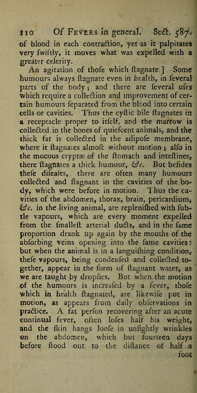 of blood in each contradlion, yet as it palpitates very fwiftly, it moves what was expelled with a greater celerity. An agitation of thofe which ftagnate ] Some humours always ftagnate even in health, in feveral parts of the body • and there are feveral ufes which require a colkdlion and improvement of cer¬ tain humours feparated from the blood into certain cells or cavities. Thus the cyftic bile ftagnates in a receptacle proper to itfelf, and the marrow is colledted in the bones of quiefcent animals, and the thick fat is colledted in the adipofe membrane, where it ftagnates almoft without motion *, alfo in the mucous cryptse of the ftomach and inteftines, there ftagnates a thick humour, But befides thefe dileafes, there are often many humours colleded and ftagnant in the cavities of the bo¬ dy, which were before in motion. Thus the ca¬ vities of the abdomen^ thorax, brain, pericardium,' Cffr. in the living animal, are repleniftied with fub- tle vapours, which are every moment expelled from the fmalleft arterial duds^ and in the fame proportion drank up again by the mouths of the abforbing veins opening into the fame cavities: but when the animal is in a languifhing condition, thefe vapours, being condenfed and colieded to¬ gether, appear in the form of ftagnant water, as we are taught by dropfies. But when the motion of the humours is increafed by a fever, thofe which in health ftagnated, are likewife put in motion, as appears from daily obfervations in pradicc. A fat perfon recovering after an acute continual fever, often lofes half his weight, and the fl<in hangs loofe in unfightly wrinkles on the abdomen, which but fourteen days before flood out to the diftance of half a foot