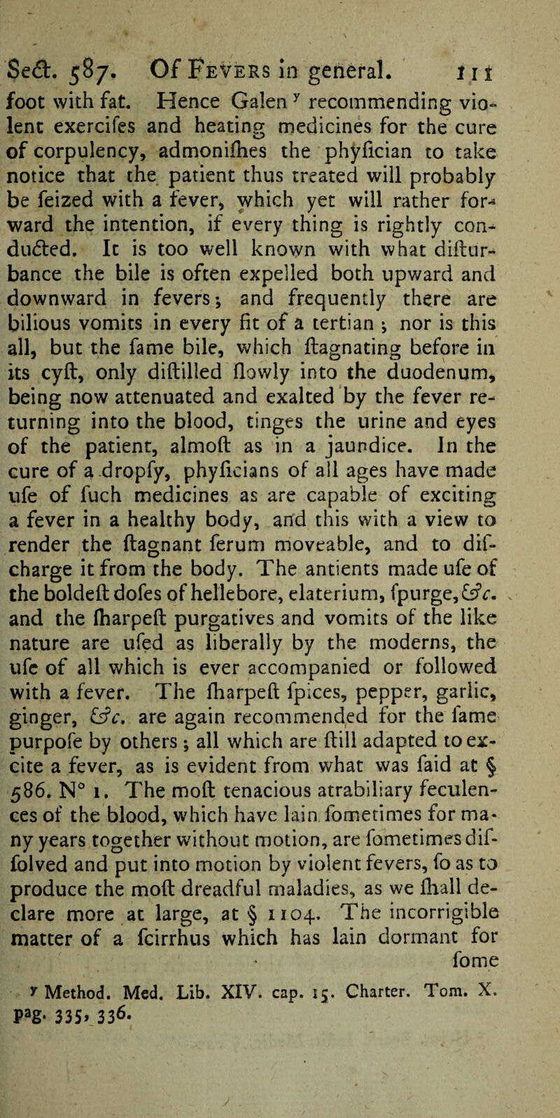 foot with fat. Hence Galen ^ recommending vio- lent exercifes and heating medicines for the cure of corpulency, admonifhes the phyfician to take notice that the patient thus treated will probably be feized with a fever, which yet will rather for^ ward the intention, if every thing is rightly con^ duded. It is too well known with what diftur^ bance the bile is often expelled both upv/ard and downward in fevers; and frequently there are bilious vomits in every fit of a tertian ; nor is this all, but the fame bile, which flagnating before in its cyft, only diftilled fiowly into the duodenum, being now attenuated and exalted by the fever re¬ turning into the blood, tinges the urine and eyes of the patient, almofl: as in a jaundice. In the cure of a .dropfy, phyficians of all ages have made ufe of fuch medicines as are capable of exciting a fever in a healthy body, and this with a view to render the ftagnant ferum moveable, and to dif- charge it from the body. The antients made ufe of the boldeftdofes of hellebore, elaterium, (purge, fsrc. and the Iharpeft purgatives and vomits of the like nature are ufed as liberally by the moderns, the ufe of all which is ever accompanied or followed with a fever. The Iharpeft fpices, pepper, garlic, ginger, ^c, are again recommended for the fame purpofe by others ; all which are ftill adapted to ex¬ cite a fever, as is evident from what was faid at § 586. N° 1. The moft tenacious atrabiliary feculen¬ ces of the blood, which have lain fometimes for ma¬ ny years together without motion, are fometimes dif- folved and put into motion by violent fevers, fo as to produce the moft dreadful maladies, as we Ihall de¬ clare more at large, at § 1104. The incorrigible matter of a fcirrhus which has lain dormant for fome y Method. Med. Lib. XIV. cap. 15. Charter. Tom. X. pag- 335» 336-