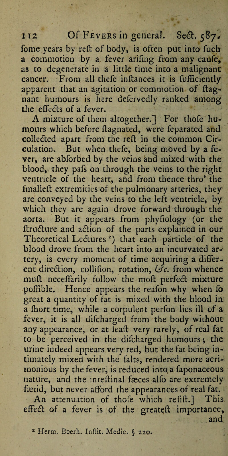 fome years by reft of body, is often put into fuch a commotion by a fever arifing from any caufe, as to degenerate in a little time into a malignant cancer. From all thefe inftanccs it is fufEciently apparent that an agitation or commotion of ftag- nant humours is here defervedly ranked among the effcdls of a fever. A mixture of them altogether.] For thofe hu¬ mours which before ftagnated, were feparated and collected apart from the reft in the common Cir^ culation. But when thefe, being moved by a fe¬ ver, are abforbed by the veins and mixed with the blood, they pafs on through the veins to the right ventricle of the heart, and from thence thro’ the fmalieft extremities of the pulmonary arteries, they are conveyed by the veins to the left ventricle, by which they are again drove forward through the aorta. But it appears from phyfiology (or the ftrudture and adlion of the parts explained in our Theoretical Leduresthat each particle of the blood drove from the heart into an incurvated ar¬ tery, is every moment of time acquiring a differ¬ ent diredlion, collifion, rotation, fsfc. from whence muft neceflarily follow the moft perfedt mixture poffible. Hence appears the reafon why when fo great a quantity of fat is mixed with the blood in a (hort time, while a corpulent perfon lies ill of a fever, it is all difeharged from the body without any appearance, or at ieaft very rarely, of real fat to be perceived in the difeharged humours*, the urine indeed appears very red, but the fat being in¬ timately mixed with the falts, rendered more acri¬ monious by the fever, is reduced into,a faponaceous nature, and the inteftinal feces alfo are extremely fetid, but never afford the appearances of real fat. An attenuation of thofe which refill:.] This effedl of a fever is of the great^ft importance, and ® Herm. Boerh. Inftit. Medic. § 220.