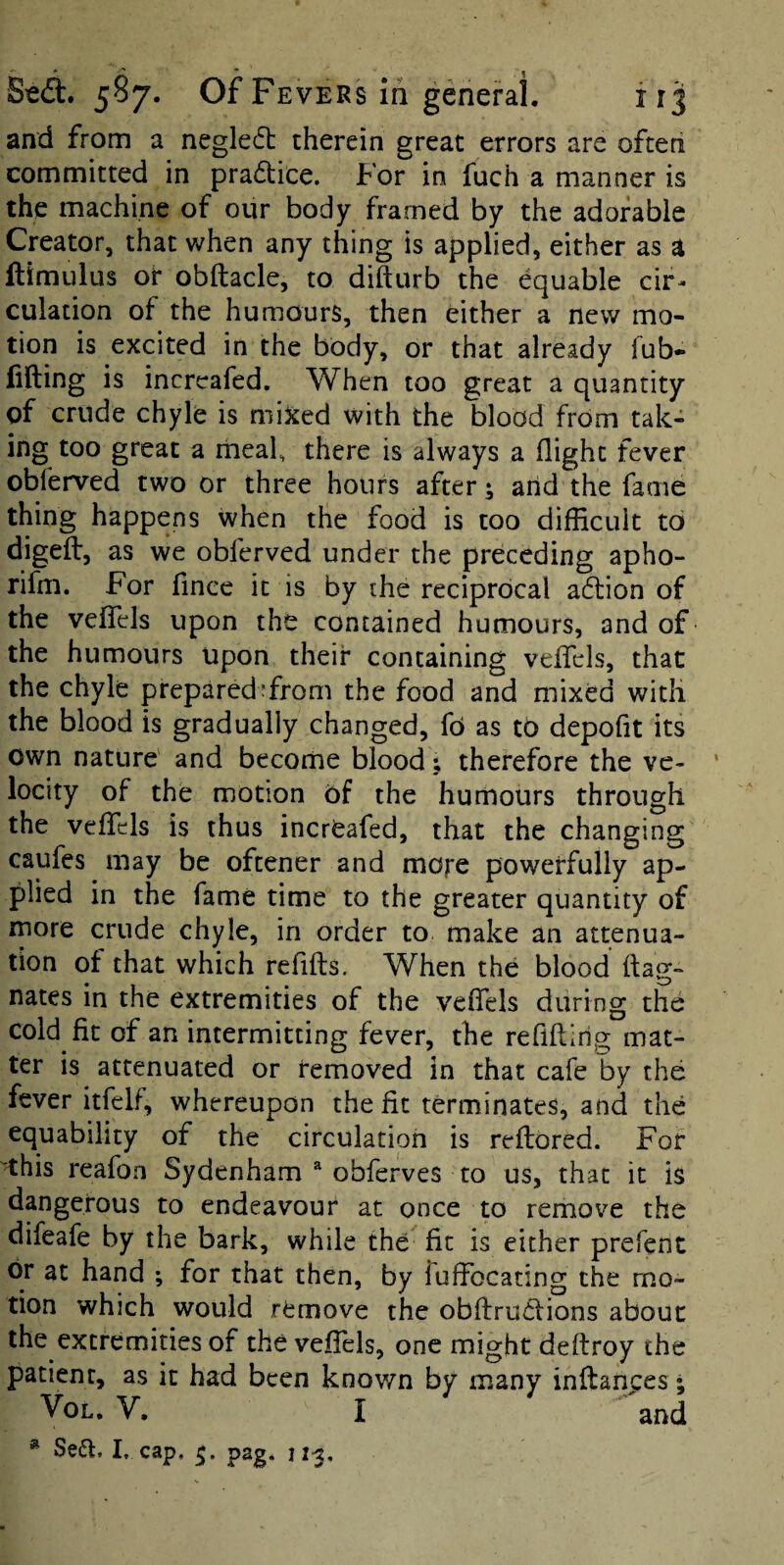 and from a negledt therein great errors are often committed in pradice. For in fuch a manner is the machine of our body framed by the adorable Creator, that when any thing is applied, either as a ftimulus or obftacle, to difturb the equable cir¬ culation of the humours, then either a new mo¬ tion is excited in the body, or that already Tub* filling is increafed. When too great a quantity of crude chyle is mixed with the blood from tak¬ ing too great a rneaf there is always a flight fever obferved two or three hours after; arid the fame thing happens when the food is too difficult to digeft, as we obferved under the preceding apho- rifm. For fince it is by the reciprocal adion of the veflels upon the contained humours, and of the humours upon their containing veflels, that the chyle prepared^from the food and mixed with the blood is gradually changed, fri as tb depoflt its own nature and become blood; therefore the ve¬ locity of the motion bf the humours through the veflfels is thus incrbafed, that the changing caufes may be oftener and more powerfully ap¬ plied in the fame time to the greater quantity of more crude chyle, in order to make an attenua¬ tion ot that which reflfts. When the blood (lag- nates in the extremities of the veflTels during the cold fit of an intermitting fever, the reflftirig mat¬ ter is attenuated or removed in that cafe by the fever itfelf, whereupon the fit terminates, and the equability of the circulatiori is reftored. For this reafon Sydenham ^ obferves to us, that it is dangerous to endeavour at once to remove the difeafe by the bark, while the fit is either prefent or at hand •, for that then, by fuffocating the mo¬ tion which would remove the obflruilions about the extremities of the veflels, one might deflroy the patient, as it had been known by many inftances • VoL. V. I and ^ Se6f, I. cap, pag. u-j.