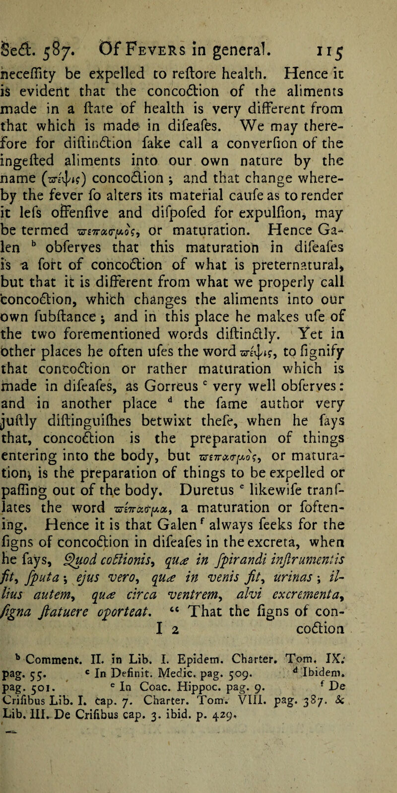 heceffity be expelled to reftore health. Hence it is evident that the conco<5l:ion of the aliments made in a flare of health is very different from that which is made in difeafes. We may there¬ fore for diftindlion fake call a converfion of the ingefled aliments into our own nature by the name conco&ion ; and that change where¬ by the fever fo alters its material caufe as to render it lefs ofienfive and difpofed for expulfionj may be termed xc-fTrac/AoV, or maturation. Hence Ga¬ len obferves that this maturation in difeafes is a folt of conco(5lion of what is preternatural^ but that it is different from what we properly call concodlion, whith changes the aliments into our own fubflance; and in this place he makes ufe of the two forementioned words diftindly. Yet in Other places he often ufes the word to fignify that conco(5lion or rather maturation which is made in difeafes, as Gorreus very well obferves: and in another place ‘‘ the fame author very juftly diflinguiOies betwixt thefe, when he fays that, concodlion is the preparation of things entering into the body, but zs-£7r<x>Tf/>o\y or matura¬ tion^ is the preparation of things to be expelled or pafTing out of the body. Duretiis  likewife tranf- lates the word a maturation or foften- ing. Hence it is that Galen always feeks for the figns of concodlion in difeafes in the excreta, when he fays, ^od co5iionis^ qu£ in fpirandi injlrumentis fputa; ejus vero, qua in vents jit^ urinas; //- iius autem^t qua circa ventrem^ alvi excrementa^ figna fiatuere oporteat, That the figns of con- I 2 codlion ^ Comment. IL in Lib. I. Epidem. Charter, Tom. IX; 55* * I” Definit. Medic, pag. 509. ^ Ibidem, pag. 501. ^ In Coac. Hippoc. pag. 9. ^ De Crifibus Lib. I. Cap. 7. Charter. Tom. Vlll. pag. 387. Sc Lib. III. De Crifibus cap. 3. ibid. p. 429,