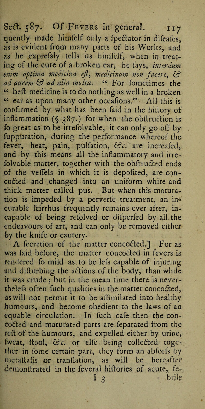 quently made himfelf only a fpedtator in difeafes, as is evident from many parts of his Works, and as he .cxprefsly tells us himfelf, when in treat¬ ing of the cure of a broken ear, he fays, imerdtm enim optima medicina ejl^ medicinam non facere^ fsf ad aurem fs? ad alia multa. “ For fometimes the “ bed medicine is to do nothing as well in a broken ear as upon many other occafions.” All this is confirmed by what has been faid in the hifiory of inflammation (§ 387.) for when the obftrudion is fo great as to be irrefolvable, it can only go off by llippuration, during the performance whereof the fever, heat, pain, pulfation, fffc. are increafed, and by this means all the inflammatory and irre¬ folvable matter, together with the obflrudied ends of the veflfels in which it is depofited, are con- coded and changed into an uniform white and thick matter called pus. But when this matura¬ tion is impeded by a perverfe treatment, an in^ curable fcirrhus frequently remains ever after, in¬ capable of being refolved or difperfcd by all, the endeavours of art, and can only be removed either by the knife or cautery. A fecretion of the matter conceded.] For as was faid before, the matter conceded in fevers is rendered fo mild as to be lefs capable of injuring and diflurbing the adions of the body, than while it was crude; but in the mean time there is never- thelefs often fuch qualities in the matter conceded, as will not permit it to be affimilaced into healthy humours, and become obedient to the laws of an equable circulation. In fuch cafe then the con- coded and maturated parts are feparated from the reft of the humours, and expelled either by urine, fweat, ftool, or elfe being colleded toge¬ ther in fome certain part, they form an abfeefs by metaftafis or tranflation, as will be hereafter demonftrated in the feveral hiftories of acute, fe-