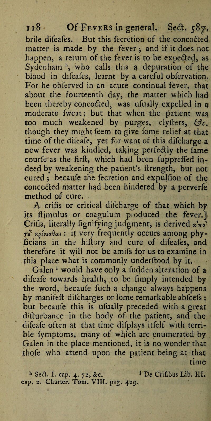 brile difeafes. But this fecretion of the concodted matter is made by the fever *, and if it does not happen, a return of the fever is to be expede^, as Sydenham \ who calls this a depuration of the blood in difeafes, learnt by a careful obfervation. For he obferved in an acute continual fever, that about the fourteenth day, the matter which had been thereby conceded, was ufualiy expelled in a moderate fweat: but that when the patient was too much weakened by purges, clyfters, though they might feem to give forne relief at that time of the dileafe, yet for want of this difeharge a new fever was kindled, taking perfedly the fame courfe as the firft, which had been fuppreffed iri* deed by weakening the patient’s ftrength, but not cured ; becaufe the fecretion and expulfion of the conceded matter h^d been hindered by a perverfe method of cure. A crifis or critical difeharge of that which by its liimulus or coagulum produced the fever.] Crifis, literally fignifying judgment, is derived aVo' : it very frequently occurs among phy- ficians in the hiftory and cure of difeafes, and therefore it will not be amifs for us to examine in this place what is commonly underftood by it. Galen * would have onlv a fudden alteration of a difeafe towards health, to be fimply intended by the word, becaufe fuch a change always happens by manifeft difeharges or fome remarkable abfeefs: but becaufe this is ufualiy preceded with a great difturbance in the body of the patient, and the difeafe often at that time difplays itfelf with terri¬ ble fymptoms, many of which are enumerated by Galen in the place mentioned, it is no wonder that chofe who attend upon the patient being at that time Se£l. 1. cap. 4. 72, &c. * De Crifibus Lib. HI. cap. 2. Charter. Tom. VIII. pag. 429.
