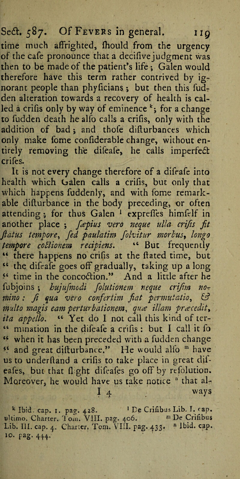 time much affrighted, fhoiild from the urgency of the cafe pronounce that a decifivejudgmenc was then to be made of the patient’s life; Galen would therefore have this term rather contrived by ig¬ norant people than phyficians; but then this fudr den alteration towards a recovery of health is cal¬ led a crifis only by way of eminence for a change to fudden death he alfo calls a crifis, only with the addition of bad; and thofe difturbances which only make fome confiderable change, without en¬ tirely removing th'e difeafe, he calls imperfedt crifes. It is not every change therefore of a difeafe into health which Oalen calls a crifis, but only that which happens fuddenly, and with fome remark¬ able difturbance in the body preceding, or often attending; for thus Galen ^ expreffes himfelf in another place ; f^pius vero neque tdla crifis fit flatus tempore^ fed paulatim fohitur morbus^ longo tempore coBionem recipiens, “ But frequently “ there happens no crifis at the ftated time, but “ the difeafe goes off gradually, taking up a long time in the concodtion.” And a little after he fubjoins ; hujufmodi folutionem neque crifim no^ mino: fi qua vero confertim fiat permutatio, & multo magis earn perturbaiionem^ qu<^ illam pr^ecedity it a appello. “ Yet do I not call this kind of ter- “ mination in the difeafe a crifis : but I call it lo when it has been preceded with a fudden change and great difturbance,’* He would alio  have us to underftand a crifis to take place in great dif- eafes, but that flight difeafes go off by refolution. Moreover, he would have us take notice  that al^ I 4 ^ ways ^ Ibid. cap. I. pag. 428- * De Crilibus Lib, T. cap. ultimo. Charter. I’oai. VIII. pag. 406. ^ De Crifibus Lib. III. cap. 4. Charter. Toip. VIII. pag. ^1.33. ^ Ibid. cap. ID. pag. 444..