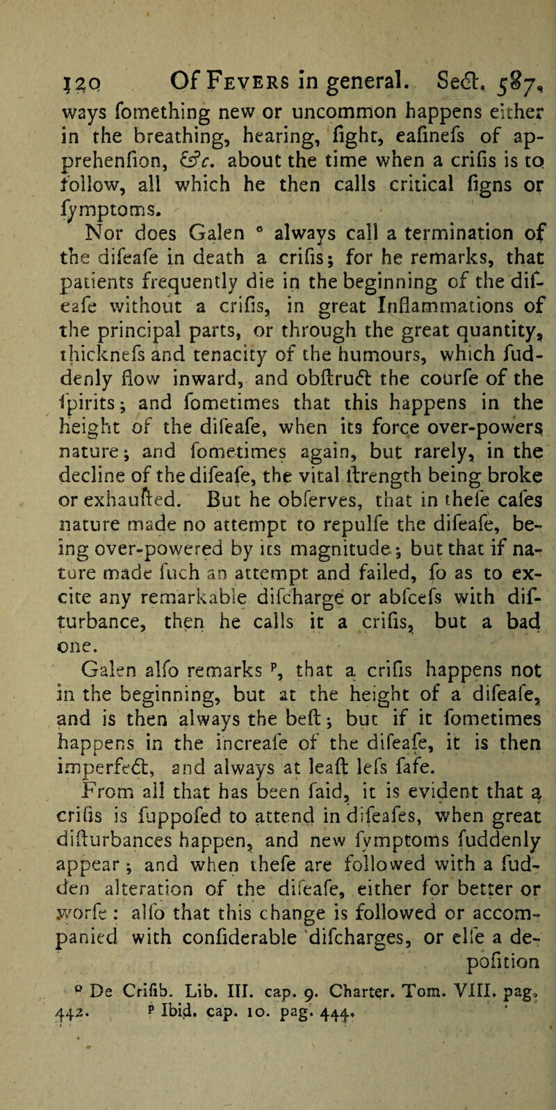 ways fomething new or uncommon happens either in the breathing, hearing, fight, eafinefs of ap- prehenfion, &c, about the time when a crifis is to follow, all which he then calls critical figns or fymptoms. Nor does Galen ® always call a termination of the difeafe in death a crifis; for he remarks, that patients frequently die in the beginning of the dil- eafe without a crifis, in great Inflammations of the principal parts, or through the great quantity, thicknefs and tenacity of the humours, which fud- denly flow inward, and obftrud: the courfe of the fpirits; and fometimes that this happens in the height of the difeafe, when its force over-powers; nature; and fometimes again, but rarely, in the decline of the difeafe, the vital ifrength being broke or exhaufled. But he obferves, that in thefe cafes nature made no attempt to repulfe the difeafe, be¬ ing over-powered by its magnitude ; but that if na¬ ture made fuch an attempt and failed, fo as to ex¬ cite any remarkable difcharge or abfcefs with dif- turbance, then he calls it a crifis, but a bad one. Galen alfo remarks % that a crifis happens not in the beginning, but at the height of a difeafe, and is then always the befl:; but if it fometimes happens in the increafe of the difeafe, it is then imperfedl, and always at lead lefs fafe. From ail that has been faid, it is evident that ^ crifis is fiippofed to attend indifeafes, when great diflurbances happen, and new fymptoms fuddenly appear; and when thefe are followed with a fud- den alteration of the difeafe, either for better or y/orfc : alfo that this change is followed or accom¬ panied with confiderable difcharges, or clfe a de- pofition ® De Crifib. Lib. III. cap. 9. Charter. Tom. VIII. pag,