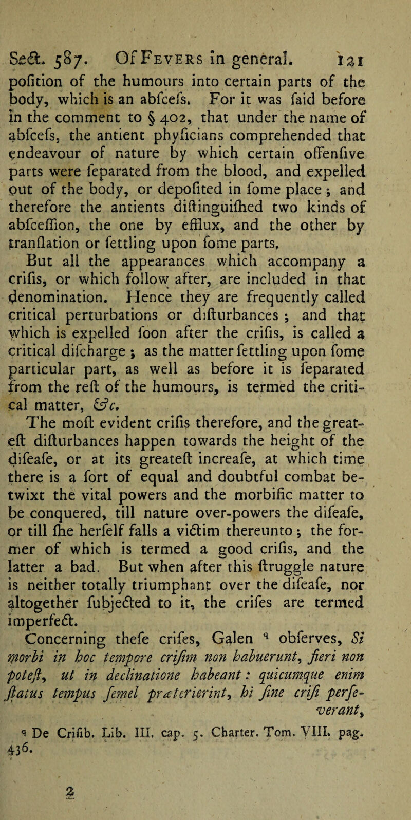 pofition of the humours into certain parts of the body, which is an abfcefs. For it was faid before in the comment to § 402, that under the name of abfcefs, the ancient phyficians comprehended that endeavour of nature by which certain offenfive parts were feparated from the blood, and expelled out of the body, or depofited in fome place ; and therefore the antients dihinguilhed two kinds of abfceflion, the one by efflux, and the other by tranflation or fettling upon fome parts. But all the appearances which accompany a crifis, or which follow after, are included in that denomination. Hence they are frequently called critical perturbations or difturbances ; and that which is expelled foon after the crifis, is called a critical difcharge ; as the matter fettling upon fome particular part, as well as before it is feparated from the reft of the humours, is termed the criti¬ cal matter, fffc. The moft evident crifts therefore, and the great- eft difturbances happen towards the height of the difeafe, or at its greateft increafe, at which time there is a fort of equal and doubtful combat be¬ twixt the vital powers and the morbific matter to be conquered, till nature over-powers the difeafe, or till ftie herfelf falls a vidtim thereunto ^ the for¬ mer of which is termed a good crifis, and the latter a bad. But when after this ftruggle nature is neither totally triumphant over the difeafe, nor altogether fubjedled to it, the crifes are termed imperfedt. Concerning thefe crifes, Galen ^ obferves, Si T^orhi in hoc tempore crijim non habuerunt^ fieri non poteft^ ut in declinatione haheant: quicumque enim fiatus tempus femel praterierint^ hi fine crifi perfie- veranty ^ De Crhib. Lib. Ill, cap. 5. Charter. Tom. VUI. pag. 43*^- Z
