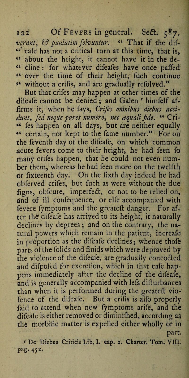 •nerant^ & pmlatim folvuntur. “ That if the dif- eafe has not a critical turn at this time, that is, “ about the height, it cannot have it in the de- dine : for whatever difeafes have, once pafled over the time of their height, fuch continue without a crifis, and are gradually refolved.” But that crifes may happen at other times of the difeafe cannot be denied; and Galen himfelf af¬ firms it, when he fays, Crifes omnibus diebus acci- dunt^ fed neque fares numero^ nec aquali fide, “ Cri- “ fes happen on all days, but are neither equally “ certain, nor kept to the fame number.” For on the feventh day of the difeafe, on which common acute fevers come to their height, he had feen fo many crifes happen, that he could not even num¬ ber them, whereas he had feen more on the twelfth or fixteenth day. On the fixth day indeed he had obferved crifes, but fuch as were without the due figns, obfeure, imperfedt, or not to be relied on, and of ill confequence, or elfe accompanied with fevere fymptoms and the greateft danger. For af^ ter the difeafe has arrived to its height, it naturally declines by degrees \ and on the contrary, the na¬ tural powers which remain in the patient, increafe in proportion as the difeafe declines j whence thofe parts of the folids and fluids which were depraved by the violence of the difeafe, are gradually concodted and difpofed for excretion, which in that cafe hap¬ pens immediately after the decline of the difeafe, and is generally accompanied with lefs diflurbances than when it is performed during the greateft vio¬ lence of the difeafe. But a crifis is aifo properly faid to attend when new fymptoms arife, and the difeafe is either removed or diminiftied, according as the morbific matter is expelled either wholly or in part. ' De Diebus Criticis Lib. I. cap. 2. Charter. Tom. VIII. pag, 452.