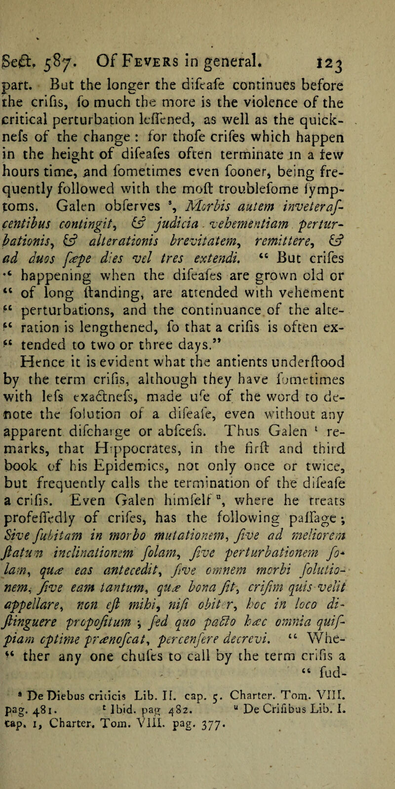 part. But the longer the difcafe continues before the crifis, fo much the more is the violence of the critical perturbation kfTened, as well as the quick- nefs of the change : for thofe crifes which happen in the height of difeafes often terminate in a tew hours time, ^nd fometimes even fooner, being fre¬ quently followed with the moft troublefome fymp- toms. Galen obferves % Morbis autem inveteraf- centibus contingit^ judicia . vehementiam pertur- hationis^ alterationis brevitatem^ remittere^ G? ad duos fepe dies vd tres extendi. “ But crifes happening when the difeafes are grown old or “ of long Handing, are attended with vehement perturbations, and the continuance of the alte- ration is lengthened, fo that a crifis is often ex- tended to two or three days.” Hence it is evident what the antients underHood by the term crifis, although they have Ibmetimes with lefs exadtnefs, made ufe of the word to de¬ note the folution of a difeafe, even without any apparent difchaige or abfeefs. Thus Galen ^ re¬ marks, that Hippocrates, in the firft and third book of his Epidemics, not only once or twice, but frequently calls the termination of the difeafe a crifis. Even Galen himfelf where he treats profeHedly of crifes, has the following palfage •, ^ive fuhitam in morho mutationem^ five ad meim^em jlatum indinatiomm fiolam^i Jive perturhationem fio* lam., qu^e eas antecedit., Jive omnem merhi fiolutio-^ nem^ five earn iantum^ qu^e bona Jit., crifiim quis velit appellare., non eji mihi^ nifit obiter., hoc in loco di- jlinguere propojitum *, fed quo pado h^c omnia quifi piam cptime preenoficat., percenfiere decrevi, Whe- ther any one chafes to call by the term crifis a “ fud- * De Diebus criticis Lib. If. cap. 5. Charter. Torn. VIII. pag. 481. ‘ Ibid, pag 482. “ De Crifibas Lib. 1. cap. I, Charter. Tom. Vlll. pag. 377.