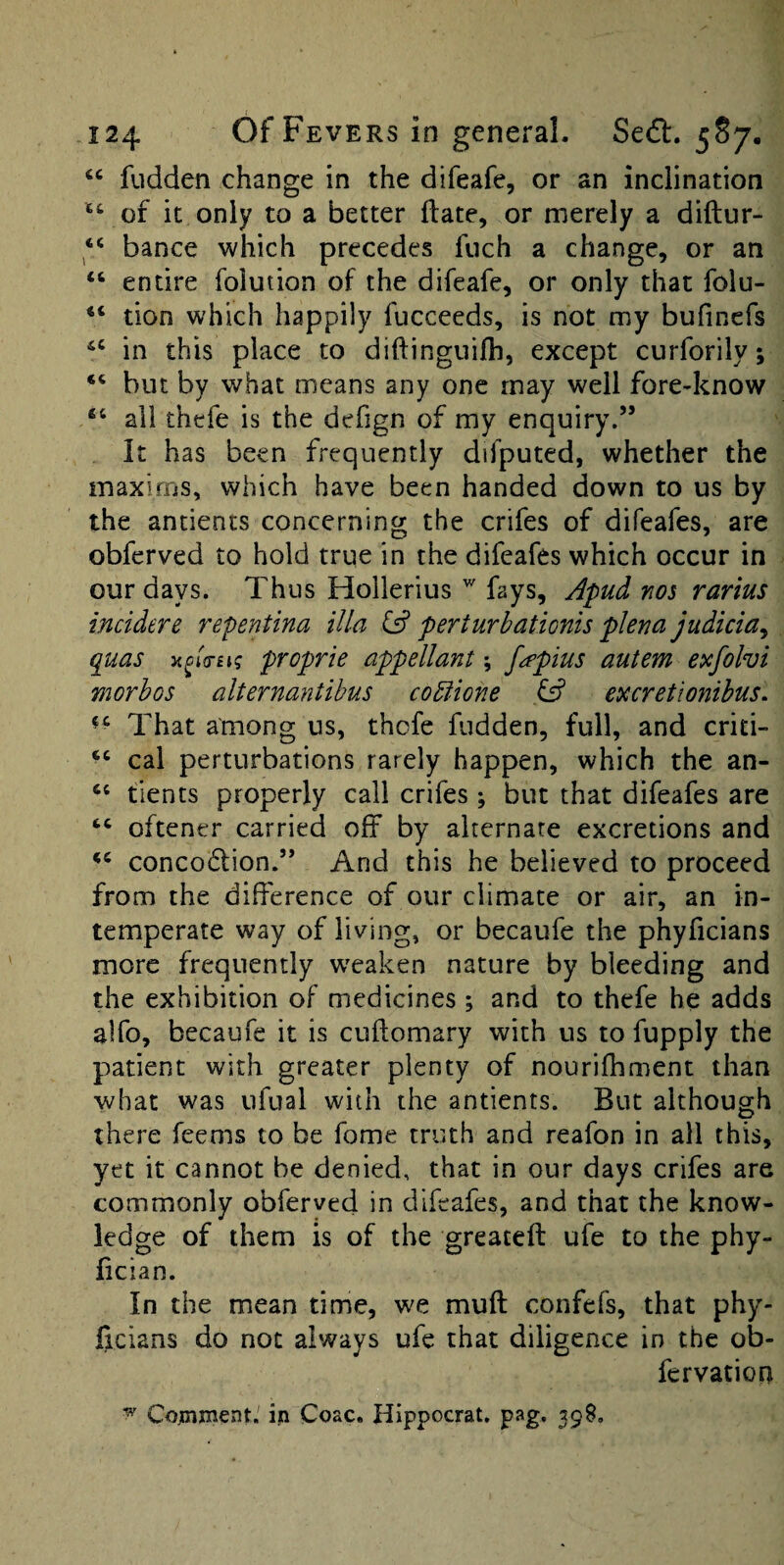 fudden change in the difeafe, or an inclination it only to a better flate, or merely a diftur- ‘‘ bance which precedes fiich a change, or an “ entire folution of the difeafe, or only that folu- tion which happily fucceeds, is not my bufincfs in this place to diftinguifh, except curforily; but by what means any one may well fore-know “ all thefe is the defign of my enquiry.” it has been frequently difputed, whether the maxims, which have been handed down to us by the antients concerning the crifes of difeafes, are obferved to hold true in the difeafes which occur in our days. Thus Hollerius fays, Apud nos rarius incidere repentina ilia & perturhationis plena judicia^ quas a^ia-Eig proprie appellant; fo’pius autem etcfohi morhos alternantibus copiione fs? excretionihus. That among us, thefe fudden, full, and crid- cal perturbations rarely happen, which the an- “ tients properly call crifes; but that difeafes are “ oftener carried off by alternate excretions and conco6lion.” And this he believed to proceed from the difference of our climate or air, an in¬ temperate way of living, or becaufe the phyficians more frequently weaken nature by bleeding and the exhibition of medicines ; and to thefe he adds alfo, becaufe it is cuftomary with us to fupply the patient with greater plenty of nourifhment than what was ufual with the antients. But although there feems to be fome truth and reafon in all this, yet it cannot be denied, that in our days crifes are commonly obferved in difeafes, and that the know¬ ledge of them is of the greateft ufe to the phy- fician. In the mean time, we muff confefs, that phy- ffeians do not always ufe that diligence in the ob- fervation Cojtnment.' ijn Coac. Hippocrat. pag, 398.
