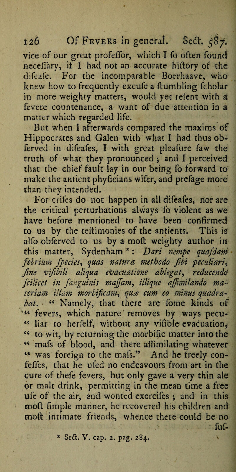 vice of our great profefibr, which I fo often found neceffary, if I had not an accurate hiftory of the difeafe. For the incomparable Boerhaave, whoi knew how to frequently excufe a Humbling fcholar in more weighty matters, would yet refent with d fevere countenance, a want of due attention in a matter which regarded life* But when I afterwards compared the maxims of Hippocrates and Galen with what I had thus ob- ferved in difeafes, I with great pleafure faw the truth of what they pronounced ; and I perceived that the chief fault lay in our being fo forward to make the antient phyficians wifer, and prefage more than they intended. For crifes do not happen in all difeafes, nor are the critical perturbations always fo violent as we have before mentioned to have been confirmed to us by the teilimonies of the antients. This is alfo obferved to us by a moft weighty author in' this matter, Sydenham *: Dari nempe quafdani fehrium fpecies^ quas natura methodo Jibi peculiarly fine vifibili aliqua evaciiatione ablegaty reducendd fcilicet in fanguinis majfam, illique affimilando ma- teriam illam morhificamy qua cum eo minus quadra- hat. ‘ “ Namely, that there are fome kinds of fevers, which nature' removes by ways pecu- liar to herfelf, without any viflble evacuation, “ to wit, by returning the morbific matter into the mafs of blood, and there aflimilating whatever was foreign to the mafs.” And he freely con- feffes, that he ufed no endeavours from art in the cure of thefe fevers, but only gave a very thin ale or malt drink, permitting in the mean time a free ufc of the air, and wonted exercifes ; and in this I mod fimple manner, he recovered his children and moft intimate friends, whence there could be no fuf. Sed. V. cap. 2. pag. 284. X