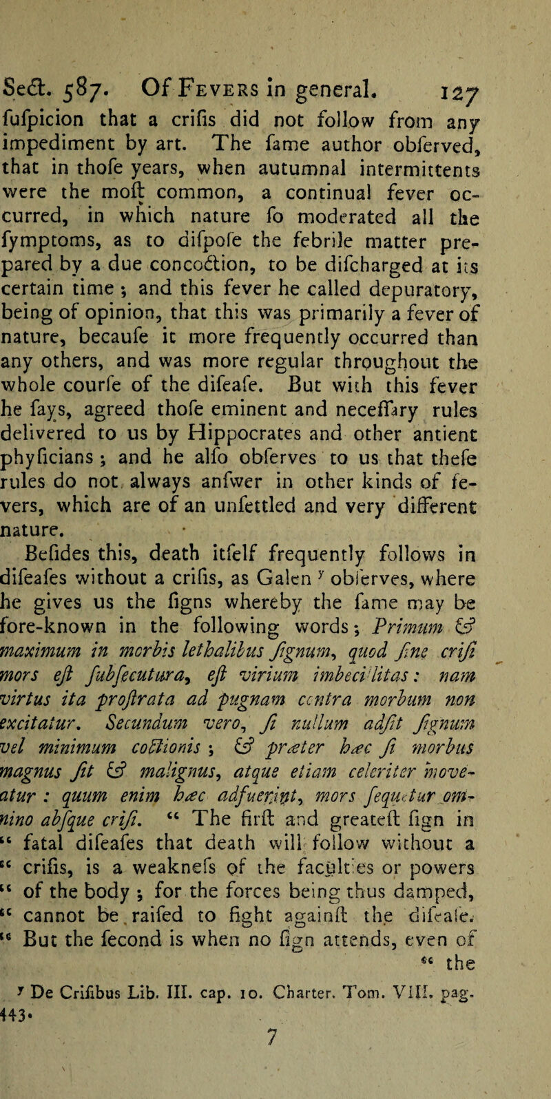 fufpicion that a crifis did not follow from any impediment by art. The fame author obferved, that in thofe years, when autumnal intermittents were the moft common, a continual fever oc¬ curred, in which nature fo moderated all the fymptoms, as to difpofe the febrile matter pre¬ pared by a due concodion, to be difeharged at its certain time ; and this fever he called depuratory, being of opinion, that this was primarily a fever of nature, becaufe it more frequently occurred than any others, and was more regular throughout the whole courfe of the difeafe. But with this fever he fays, agreed thofe eminent and neceffary rules delivered to us by Hippocrates and other antient phyficians ; and he alfo obferves to us that thefe rules do not always anfwer in other kinds of fe¬ vers, which are of an unfettled and very different nature. Befides this, death itfelf frequently follows in difeafes without a crifis, as Galen ^ obferves, where he gives us the figns whereby the fame may be fore-known in the following words *, Primum ^ maximum in morbis lethalihus Jignum^ quod fine crijl mors eji fubfgmtura^ eft virium imbeciditas: nam virtus ita proftrata ad pugnam centra morbiim non excitatur. Secundum vero^ ft nullum adftit ftgnwn vel minimum cobiionis ; fs? prater hac ftt morbus magnus Jit malignus^ atque etiam celeriter hwve^ atur : quum enim h/ec adfueriipt^ mors fequetur om^ nino abftque crifti, “ The firft and greateft fign in ‘‘ fatal difeafes that death will follow without a crifis, is a weaknefs of the faculties or powers of the body *, for the forces being thus damped, cannot be raifed to Bght againfl the difeafe^ But the fecond is when no fign attends, even of the y De Crifibus Lib. III. cap. lo. Charter. Tom. VIIL pag, 443*