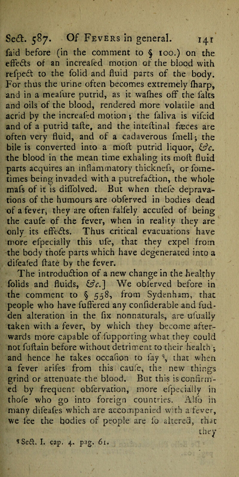 faid before (in the comment to § 100.) on the effedls of an increafed motion of the blood with refpedt to the folid and fluid parts of the body. For thus the urine often becomes extremely (harp, and in a meafure putrid, as it waffles off the falts and oils of the blood, rendered more volatile and acrid by the increafed motion ; the faliva is vifcid and of a putrid tafte, and the inteflinal ffeces are often very fluid, and of a cadaverous fmell; the bile is converted into a moil putrid liquor, fsfc. the blood in the mean time exhaling its moft fluid parts acquires an inflammatory thicknefs, or fome- times being invaded with a putrefatSlion, the whole mafs of it is diffolved. But when thefe deprava¬ tions of the humours are obfervcd in bodies dead of a fever, they are often falfely accufed of being the caufe of the fever, when in reality they are only its effe6ls. Thus critical evacuations have more efpecially this ufe, that they expel from the body ihofe parts which have degenerated into a difeafed ffate by the fever. The introdudfion of a new change in the healthy folids and fluids, We obferved before in the comment to § 558, from Sydenham, that people who have fuflered any confiderable and fud- den alteration in the fix nonnaturals, are ufuaily taken with a fever, by which they become after¬ wards more capable of fupporting what they could not fuftain before without detriment to their health •, and hence he takes occafion to fay % that when a fever arifes from this caufe, the new things grind or attenuate the blood. But this is confirm¬ ed by frequent obfervation, more efpecially in thofe who into foreign countries. Alfo in many difeafes which are accompanied with a fever, we fee the bodies of people are fo altered, that ^Sefl. I. cap. 4, pag. 6i.