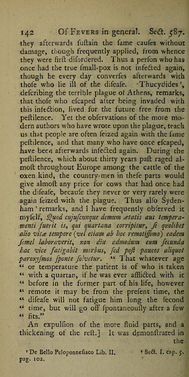 « they afterwards fuftain the fame caufes without damage, though frequently applied, from whence they were firft difordered. Thus a perfon who has once had the true fmall-pox is not infeded again, though he every day converfes afterwards with thofe who lie ill of the difeafe. Thucydides’’, defcribing the terrible plague of Athens, remarks, that thofe who efcaped after being invaded with this infedion, lived for the future free from the peftilence. Yet the obfervations of the more mo¬ dern authors who have wrote upon the plague, teach us that people are often feized again with the fame peftilence, and that many who have once efcaped, have been afterwards infected again. During the peftilence, which about thirty years paft raged al- moft throughout Europe among the cattle of the oxen kind, the country-men in thefe parts would give almoft any price for cows that had once had the difeafe, becaufe they never or very rarely were again feized with the plague. Thus alfo Syden¬ ham ' remarks, and 1 have frequently obferved it myfelf, §uod cujufcunciue demum ^tatis aut tempera^ wenti fuerit is^ qui quartana corripitur^ ft quolihet alio tempore {yel eiiam ah hoc remotiffmo) eadem femel laboraverit^ non diu admodum eum fecunda hac vice fatigahit morbus^ fed poft paucos aliquot paroxyfmos [ponte fohetur, ‘‘ That whatever age or temperature the patient is of who is taken ‘‘ with a quartan, if he was ever afflided with it “ before in the former part of his life, hov^ever “ remote it may be from the prefent time, the difeafe will not fatigue him long the fecond ‘‘ time, but will go off fpontaneoufty after a few ‘‘ fits.” An expulfion of the more fiuld parts, and a thickening of the reft.] it was demonftrated in the ^De Bello Peloponnefiaco Lib. II, ® Sed:. I. cap. 5. pag. 102,