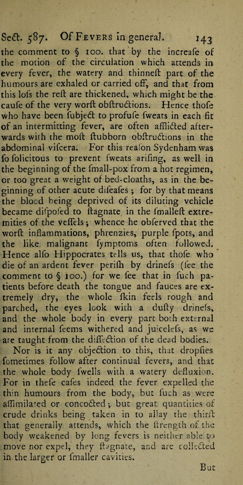 the comment to § 100. that by the increafe of the motion of the circulation which attends in every fever, the watery and thinned: part of the humours are exhaled or carried off, and that from this lofs the red: are thickened, which might be the caufe of the very word obdrudtions. Hence thofe who have been fubjedl to profufe fweats in each fit of an intermitting fever, are often afilidled after¬ wards with the mod dubborn obdrudtions in the abdominal vifcera. For this reafon Sydenham was fo folicitous to prevent fweats arifing, as well in the beginning of the fmall-pox from a hot regimen, or too great a weight of bed-cloaths, as in the be¬ ginning of other acute difeafes ; for by that means the blocd being deprived of its diluting vehicle became ditpoled to dagnate in the fmalled extre¬ mities of the vedels; whence he obferved that the word inflammations, phrenzies, purple fpors, and the like malignant fymptoms often followed. Hence alfo Hippocrates tells us, that thofe who die of an ardent fever peridi by drinefs (fee the comment to § 100.) for we fee that in fuch pa¬ tients before death the tongue and fauces are ex¬ tremely . dry, the whole fkin feels rough and parched, the eyes look with a dudy drinefs, and the whole body in every part boch external and internal feems withered and juicelefs, as we are taught from the difiTedlion of the dead bodies. Nor is it any objedlion to this, that dropfies fometimes follow after continual fevers, and that the whole body fwells with a watery defiuxion. For in thefe cafes indeed the fever expelled the thin humours from the body, but fuch as were adimilated or concodfed; but great quantities of crude drinks being taken in to allay the third that generally attends, which the drcngth of the body w'cakened by long fevers is neither able to move nor expel, they dagnate, and are collected in.the larger or fmaller cavities. But