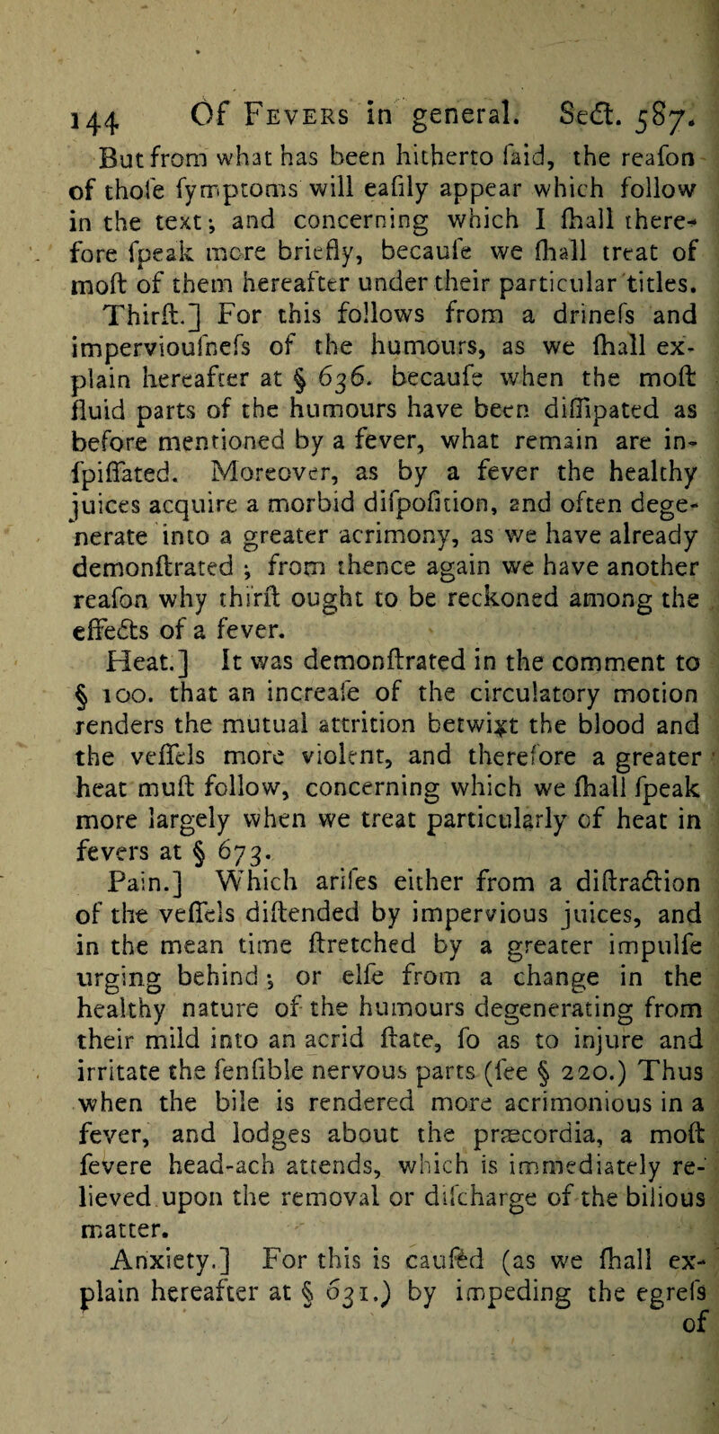 But from what has been hitherto faid, the reafon of thofe fymptonis will eafily appear which follow in the text-, and concerning which I fhaii there^ fore fpeak more briefly, becauie we fliall treat of moft of them hereafter under their particular titles. Third.] For this follows from a drinefs and impervioufners of the humours, as we fhall ex¬ plain hereafter at § 636* becaufe when the mod fluid parts of the humours have been difiipated as before mentioned by a fever, what remain are in- fpifiated. Moreover, as by a fever the healthy juices acquire a morbid difpofition, and often dege¬ nerate into a greater acrimony, as we have already demondrated ; from thence again we have another reafon why third ought to be reckoned among the effeds of a fever. Heat.] It was demondrated in the comment to § 100. that an increafe of the circulatory motion renders the mutual attrition betwixt the blood and the vcflcls more violent, and therefore a greater heat mud follow, concerning which we fhaii fpeak more largely when we treat particularly of heat in fevers at § 673. Pain.] Which arlles either from a didradfion of the vefiels didended by impervious juices, and in the mean time dretched by a greater impulfe urging behind •, or elfe from a change in the healthy nature of the humours degenerating from their mild into an acrid date, fo as to injure and irritate the fenfibie nervous parts (fee § 220.) Thus when the bile is rendered more acrimonious in a fever, and lodges about the prjEcordia, a mod fevere head-ach attends, which is immediately re¬ lieved upon the removal or dikharge of the bilious matter. Anxiety.] For this is cauf^d (as we fhall ex¬ plain hereafter at § 031.) by impeding the egrefs of