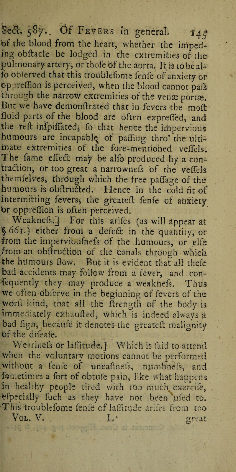 Sea:. 58f., (3fFE VERS In general* bf the blood from the heart, whether the impede ing obilacle be lodged in the extremities of the pulmonary-artery, or thofebf the aorta. It is tobeal- fo obferved that this troublefome fenfe of anxiety or op'^reflion is perceived, when the blood cannot pafs through the narrow extremities of the vense porc^. But we have demonftrated that in fevers the mofl fluid parts of the blood are often exprefled, and the reft infpiftated^ fo that hence the impervious humours are incapably of paffing thro’ the ulti- rnate extremities of the fore-mentioned vcfTels, The fame effect may be alfo produced by a con- tradion, or too great a narrownefs of the veffels themielves, through which the free paffage of the humours is obftruded. Hence in the cold fit of intermitting fevers^ the greateft fenfe of anxiety br oppreffion is often perceived. Weaknefs.J For this arifes (as will appear at § 66i.) either from a defed in the quantity, or from the impervioufnefs of the humours, or elfd from an obftrudion of the canals through which the humours flow* But it is evident that all thefc bad accidents may follow from a fever, and con¬ sequently they may produce a weakhefs. Thus we often obferve in the beginning of fevers of the worii kind, that all the ftreiigth of the body is immediately exhaufted, which is indeed always ,a bad fign;j becaule it denotes the greateft malignity bf the difeafe. 'W'eariri'efs br lafutudc.] Which is faid to attend when the voluntary motions cannot be performed .without a fenfe of uneaftnefs, numbnefs, and fometimes a fort of obtufe pain, like what happens in healrhy people tired with too much exercife, 'efpecialiy fuch as they have not been ufed to« ■This troublefome fenfe of laQitude arifes from too
