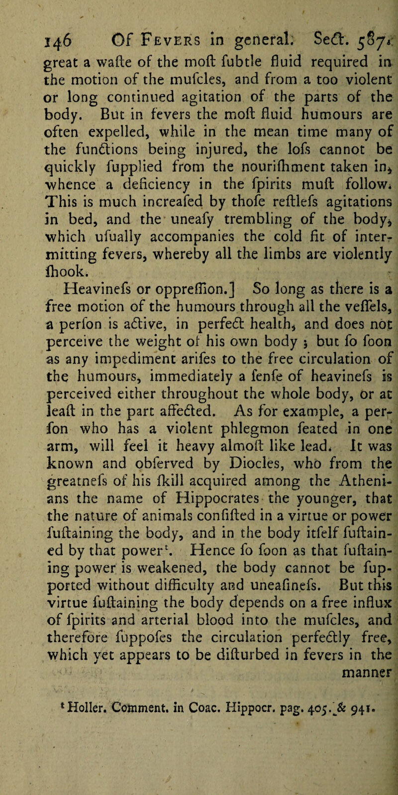 great a wafte of the mofl: fubtle fluid required in the motion of the mufcles, and from a too violent or long continued agitation of the parts of the body. But in fevers the mofl: fluid humours are often expelled, while in the mean time many of the fund:ions being injured, the lofs cannot be quickly fupplied from the nourifhment taken in^ whence a deficiency in the fpirits mufl follow* This is much increafed by thofe refllefs agitations in bed, and the uneafy trembling of the body^ which ufually accompanies the cold fit of interr mitting fevers, whereby all the limbs are violently Ihook. Heavinefs or oppreflion.] So long as there is a free motion of the humours through ail the vefTels, a perfon is affive, in perfect health, and does not perceive the weight ot his own body 5 but fo foon as any impediment arifes to the free circulation of the humours, immediately a fenfe of heavinefs is perceived either throughout the whole body, or at leafl in the part affeded. As for example, a per- fon who has a violent phlegmon feated in one arm, will feel it heavy almoft like lead* It was known and obferved by Diodes, who from the greatnefs of his fkill acquired among the Atheni¬ ans the name of Hippocrates the younger, that the nature of animals confifled in a virtue or power fuflaining the body, and in the body itfelf fuflain- ed by that power h Hence fo foon as that fuflain¬ ing power is weakened, the body cannot be fup- ported without difficulty and uneafinefs. But this virtue fuflaining the body depends on a free influx of fpirits and arterial blood into the mufcles, and therefore fuppofes the circulation perfedly free, which yet appears to be diflurbed in fevers in the manner ‘Holler. Comment, in Coac. Hippocr. pag. 405.941.