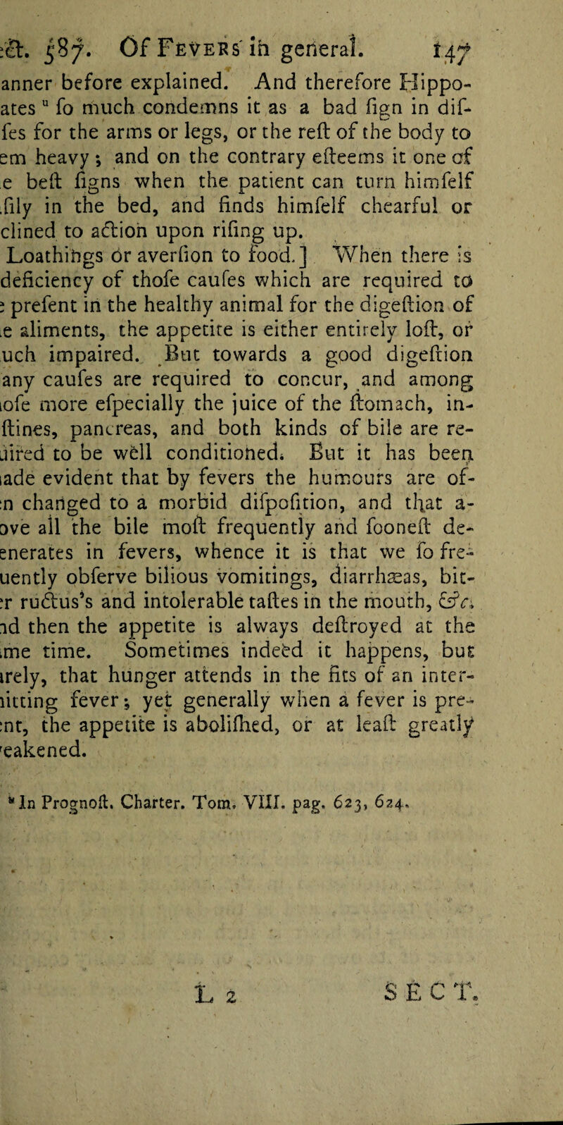 anner before explained. And therefore Flippo- ates fo much condemns it as a bad fign in dif* fes for the arms or legs, or the reft of the body to em heavy *, and on the contrary efteems it one cf e beft figns when the patient can turn himfelf fily in the bed, and finds himfelf chearful or dined to adioh upon rifing up. Loathitigs or averfion to food.] When there is deficiency of thofe caufes which are required to ; prefent in the healthy animal for the digeftion of lC aliments, the appetite is either entirely loft, of uch impaired. But towards a good digeftion any caufes are required to concur, and among lofe more efpecially the juice of the ftomach, in- ftines, pancreas, and both kinds of bile are re- Liired to be w6ll conditionedi But it has beert lade evident that by fevers the humours are of- ;n changed to a morbid difpofition, and tfiat a- ove all the bile moft frequently and fooneft de- enerates in fevers, whence it is that we fo fre- uently obferve bilious vomitings, diarrhasas, bic- :r rudus’s and intolerable taftes in the mouth, fsfri id then the appetite is always deftroyed at the tme time. Sometimes indeed it happens, bus irely, that hunger attends in the fits of an inter- litting fever ^ yet generally when a fever is pre- :nr, the appetite is aboliftied, or at leaft greatly weakened. ‘'In Prognofl:. Charter. Tom, VIII. pag. 623, 624, SEC T.