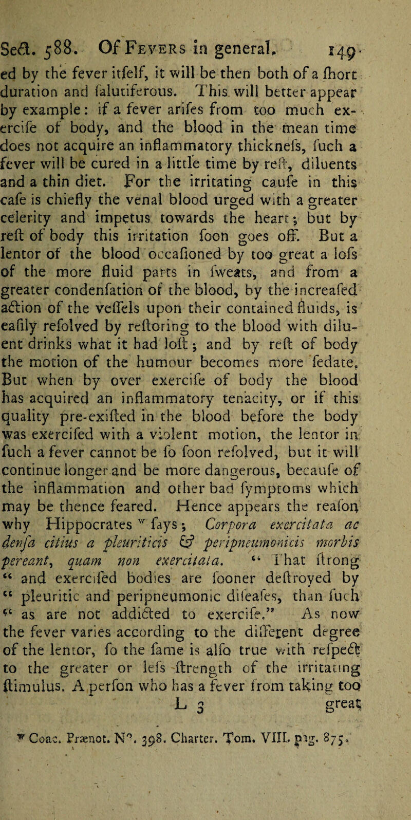 ed by the fever itfelf, it will be then both of a fhort duration and falutiferous. This, will better appear by example: if a fever arifes from too much ex- ercife of body, and the blood in the mean time does not acquire an inflammatory thicknefs, fuch a fever will be cured in a little time by refl, diluents and a thin diet. For the irritatino; caufe in this cafe is chiefly the venal blood urged with a greater celerity and impetus towards the heart; but by reft of body this irritation foon goes off. But a ientor of the blood occafioned by too great a lofs of the more fluid parts in fweats, and from a greater condenfation of the blood, by the increafed atftion of the veffels upon their contained fluids, is eafily refolved by refloring to the blood with dilu¬ ent drinks what it had loft; and by reft of body the motion of the humour becomes more fedate, But when by over exercife of body the blood has acquired an inflammatory tenacity, or if this quality pre>exifted in the blood before the body was exercifed with a violent motion, the Ientor in fuch a fever cannot be fo foon refolved, but it will continue longer and be more dangerous, becaufe of the inflammation and other bad fymptoms which may be thence feared. Hence appears the reafon why Hippocrates fays; Corpora exercitata ac denfa citius a pleuriticis ^ peripneumonids morbis per cant ^ quam non exerdtaia. That ftrong and exercifed bodies are fooner deftroyed by “ pleuritic and peripneumonic difeafes, than fuch as are not addifted to exercife.” As now the fever varies according to the different degree of the Ientor, fo the fame is alfo true with refpeeft to the greater or lefs 'ftrength of the irritating ftimulus. A perfon who has a fever Irom taking too L 3 great ^ Coac. Praenot. N'’. 398. Charter. Tom. VIIL pig, 875,