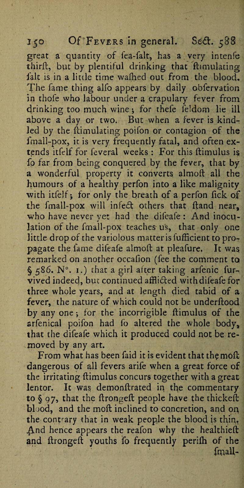 great a quantity of fea-falt, has a, very intenfe third, bvu by plentiful drinking that ftimulating fak is in a little time waihecl out from the blood. The fame thing alfo appears by daily obfervation in thofe who labour under a crapulary fever from 4rinking too much wine; for thefe feldom lie ill above a day or two. But when a fever is kind¬ led by the dimulating poifon or contagion of the fmali-pox, it is very frequently fatal, and often ex¬ tends itfelf for feveral weeks: For this ftimulus fp far from being conquered by the fever, that by a wonderful property it converts almoft all the humours of a healthy perfon into a like malignity with itfelf 5 for only the breath of a perfon lick of the fmall-pox will infed others that ftand near, who have never yet had the difeafe : And inocu¬ lation of the fmall-pox teaches us, that only one little drop of the variolous matter is fufficient to pro¬ pagate the fame difeafe almoft at pleafure. It was remarked on another occafion (fee the comment to §586. N°. I.) that a girl after taking arfenic fur- vived indeed, but continued afflided with difeafe for three whole years, and at length died tabid of a fever, the nature of which could not be underftood by any one •, for the incorrigible ftimulus of the arfenical poifon had fo altered the whole body, that the difeafe which it produced could not be re¬ moved by any art. From what has been faid it is evident that th^moft dangerous qf all fevers arife when a great force of the irritating ftimulus concurs together with a great lentor. It was demonftrated in the commentary to § 97, that the ftrongeft people have the thickeft blood, and the moft inclined to concretion, and on the conpary that in weak people the blood is thin, ^nd hence appears the reafon why the healthieft and ftrongeft youths fo frequently perlfti of the fmall-