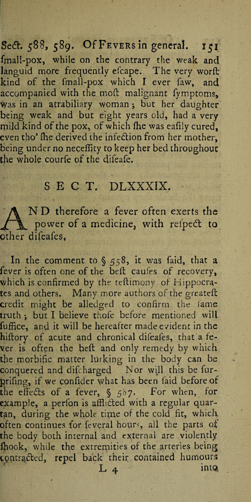 fmall-pox, while on the contrary the weak and languid more frequently efcape. The very worft kind of the fmall-pox which I ever faw, and accompanied with the mod malignant fymptoms, was in an atrabiliary woman but her daughter being weak and but eight years old, had a very rnild kind of the pox, of which fhe was eafily cured, even tho’ ihe derived the infedlion from her mother, being under no neceflity to keep her bed throughout the whole courfe of the difeafe. SECT. DLXXXIX. An D therefore a fever often exerts the power of a medicine^ with refped: to other difeafes, In the comment to § 558, it was faid, that a fever is often one of the bed caufes of recovery, which is confirmed by the tedimony of Hippocra¬ tes and others. Many more authors of the greated credit might be alledged to confirm the lame truth ; but I believe thofe before mentioned vv ill fuffice, and it will be hereafter made evident in the hidory of acute and chronical difeafes, that a fe¬ ver is often the bed and only remedy by which the morbific matter lurking in the body can be conquered and difebarged Nor will this be fur- prifing, if we confider what has been faid before of the effedls of a fever, § 587. For when, for example, a perfon is afflidled with a regular quar¬ tan, during the whole time of the cold fit, which often continues for feveral hour^, all the parts of the body both internal and external are violently Ihook, while the extrernities of the arteries being CQntr<^(ded, repel back theii; contained humours