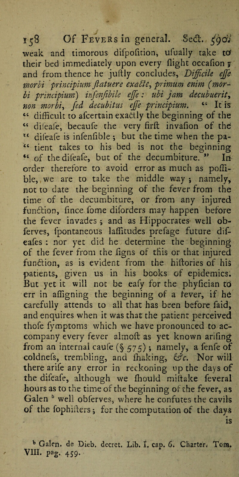 weak and timorous difpofition, ufually take tof their bed immediately upon every flight occafion j and from thence he juftly concludes, Difficile effie worhi 'principium ftatuere primum enim (mor- hi principium) infenfihile effie: uhi jam decuhuerity non morhiy fed decubitus effie principium, “ It is “ difficult to afcertain exadly the beginning of the dileale, becaufe the very firft invafion of the difeafe is infenfible ; but the time when the pa- “ tient takes to his bed is not the beginning of the difeafe, but of the decumbiture. Iri order therefore to avoid error as much as poffi- ble,,we are to take the middle way; namely, not to date the beginning of the fever from the time of the decumbiture, or from any injured fundlion, fmee fome diforders may happen before the fever invades ; and as Hippocrates well ob- ferves, fpontaneous laffitudes prefage future dif- eafes : nor yet did he determine the beginning of the fever from the figns of this or that injured fundion, as is evident from the hiflories of his patients, given us in his books of epidemics. But yet it will not be eafy for the phyfician to err in affigning the beginning of a fever, if hd carefully attends to all that has been before faid, and enquires when it was that the patient perceived thofe fymptoms which we have pronounced to ac¬ company every fever almoft as yet known arifing from an internal caufe (§ 575); namely, a fenfe of coldnefs, trembling, and ffiaking, idc. Nor will there arife any error in reckoning up the days of the difeafe, although we ffiould miltake feveral hours as to the time of the beginning of the fever, as Galen ^ well obferves, where he confutes the cavils of the fophiflers; for the computation of the days is ^ Galen, de Dieb. decret. Lib. I. cap. 6. Charter. Tons,
